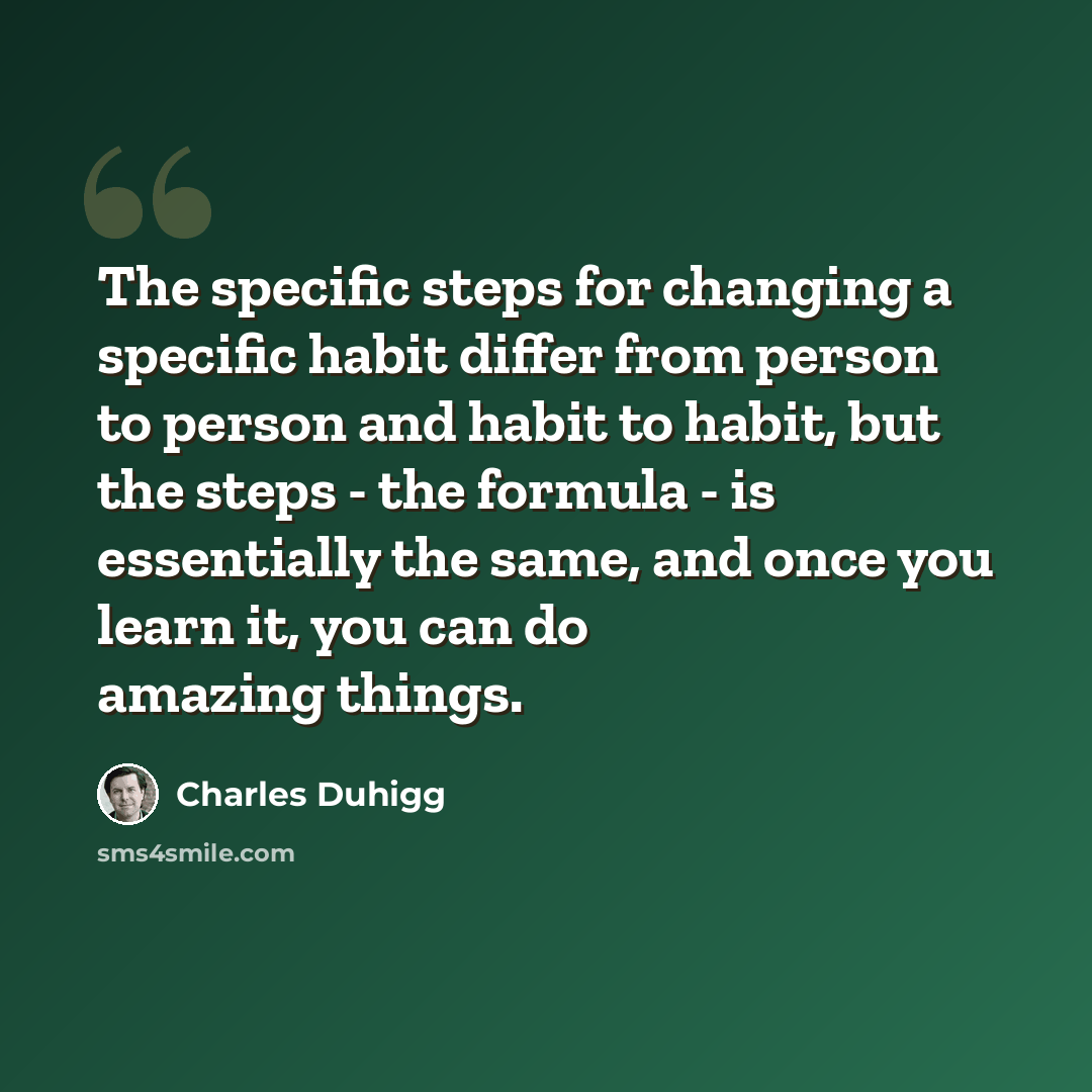 “The specific steps for changing a specific habit differ from person to person and habit to habit, but the steps - the formula - is essentially the same, and once you learn it, you can do amazing things.” quote by Charles Duhigg