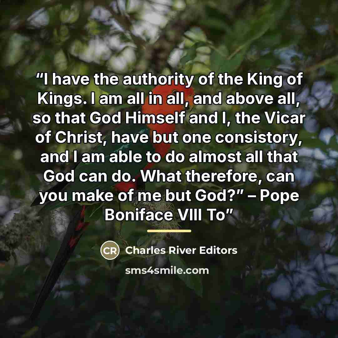“I have the authority of the King of Kings. I am all in all, and above all, so that God Himself and I, the Vicar of Christ, have but one consistory, and I am able to do almost all that God can do. What therefore, can you make of me but God?” – Pope Boniface VIII To” quote by Charles River Editors