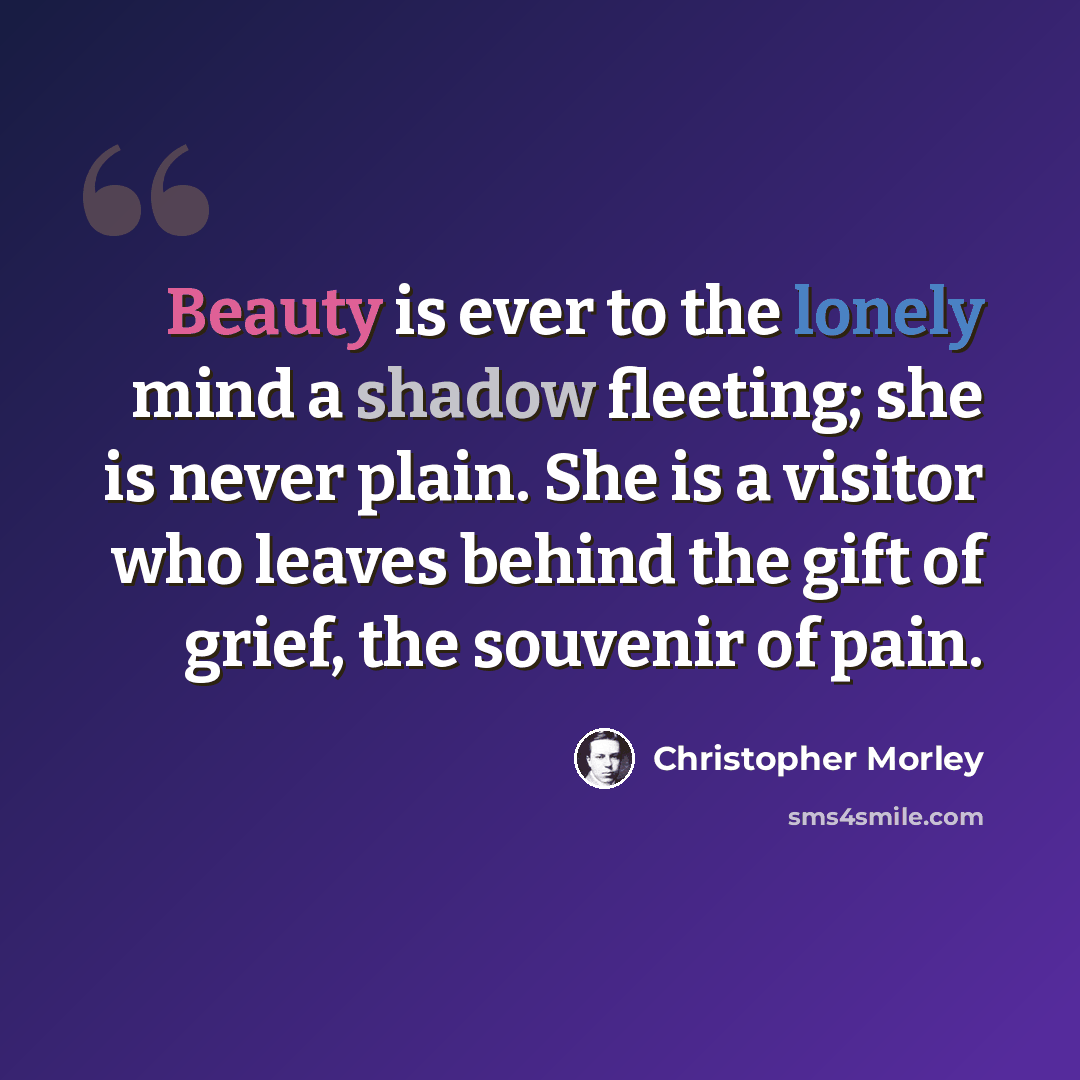 “Beauty is ever to the lonely mind a shadow fleeting; she is never plain. She is a visitor who leaves behind the gift of grief, the souvenir of pain.” quote by Christopher Morley