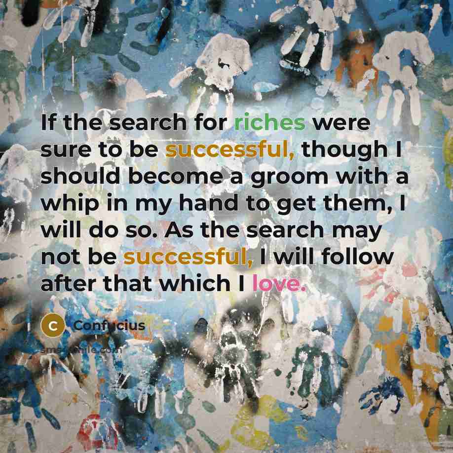 “If the search for riches were sure to be successful, though I should become a groom with a whip in my hand to get them, I will do so. As the search may not be successful, I will follow after that which I love.” quote by Confucius