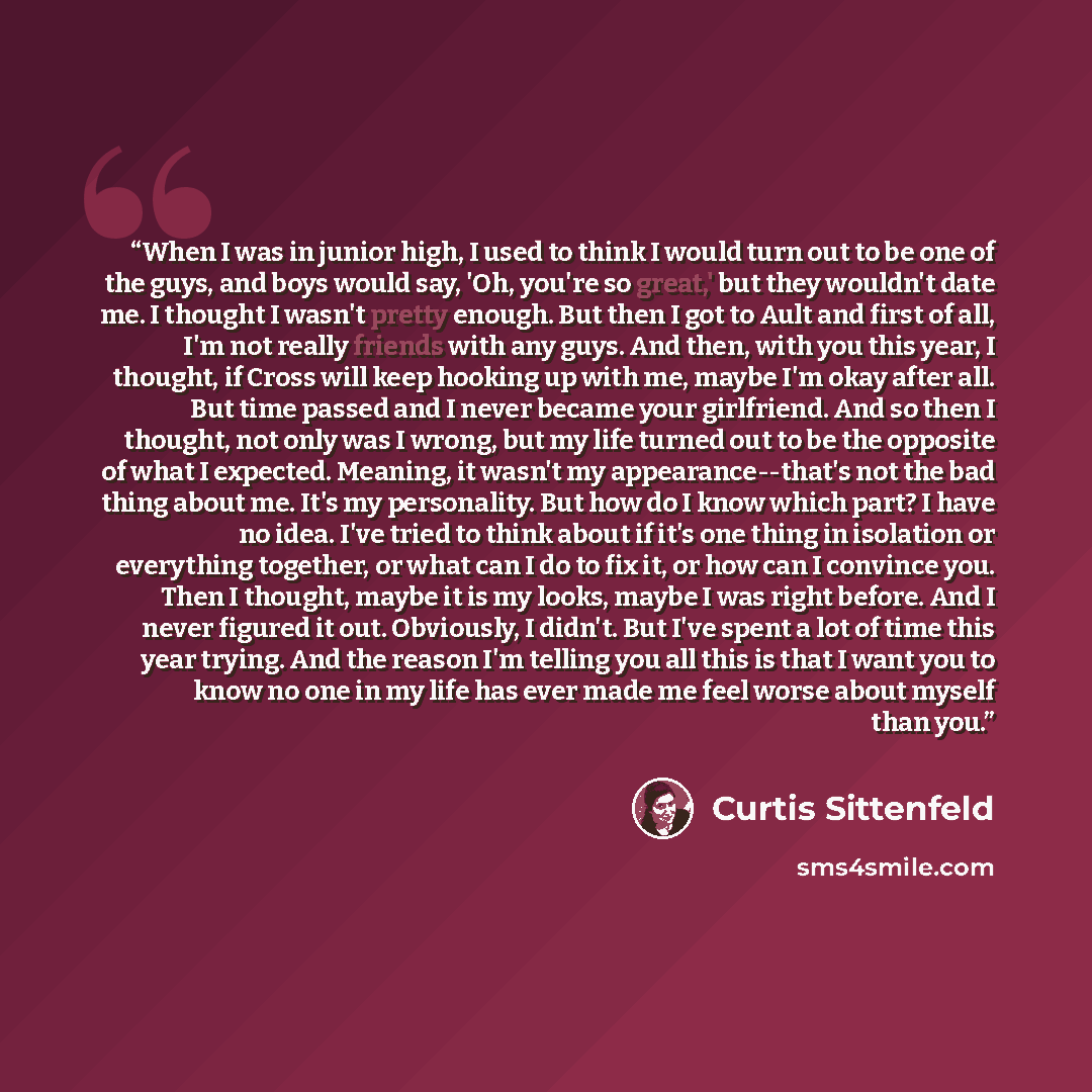 “When I was in junior high, I used to think I would turn out to be one of the guys, and boys would say, 'Oh, you're so great,' but they wouldn't date me. I thought I wasn't pretty enough. But then I got to Ault and first of all, I'm not really friends with any guys. And then, with you this year, I…” quote by Curtis Sittenfeld