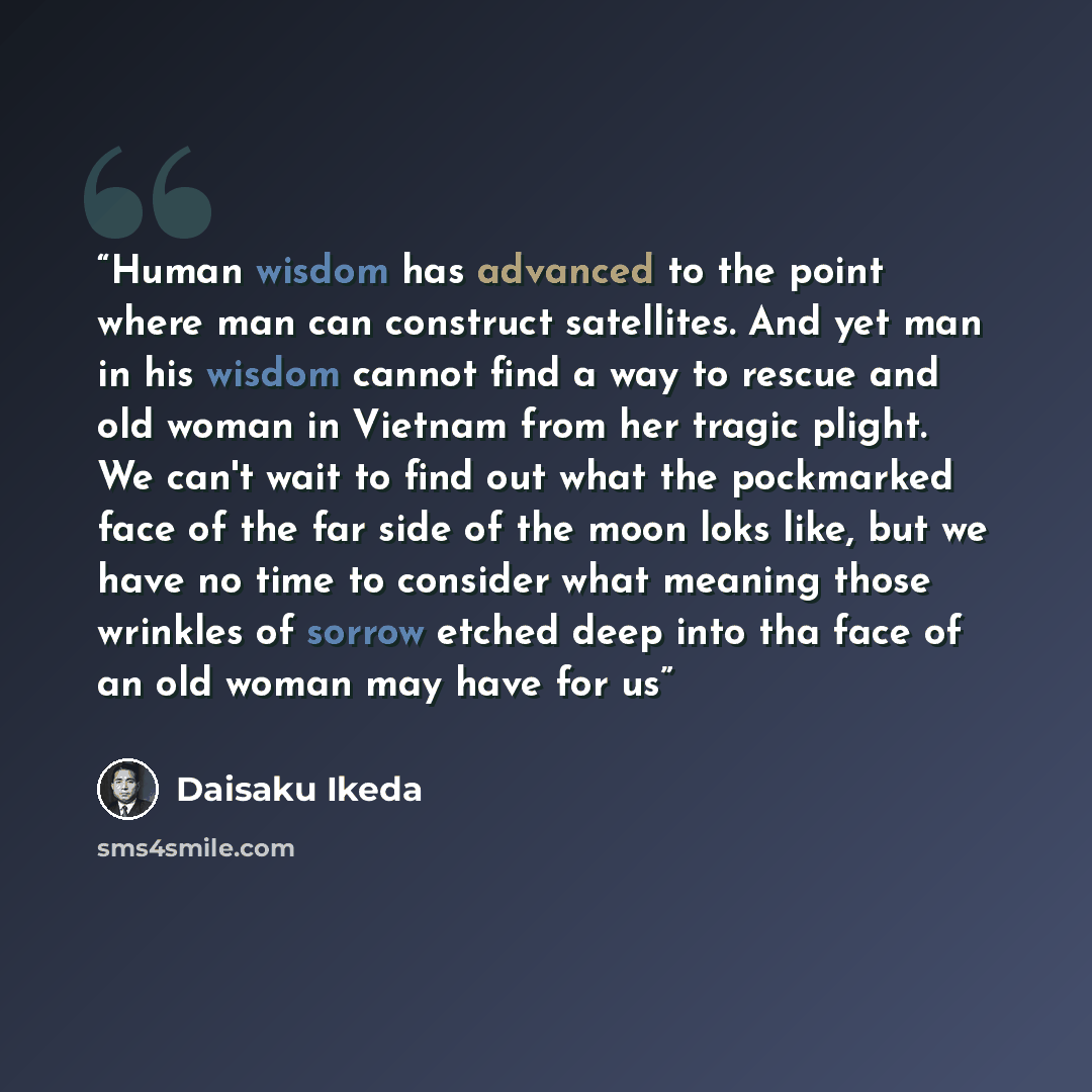 “Human wisdom has advanced to the point where man can construct satellites. And yet man in his wisdom cannot find a way to rescue and old woman in Vietnam from her tragic plight. We can't wait to find out what the pockmarked face of the far side of the moon loks like, but we have no time to…” quote by Daisaku Ikeda