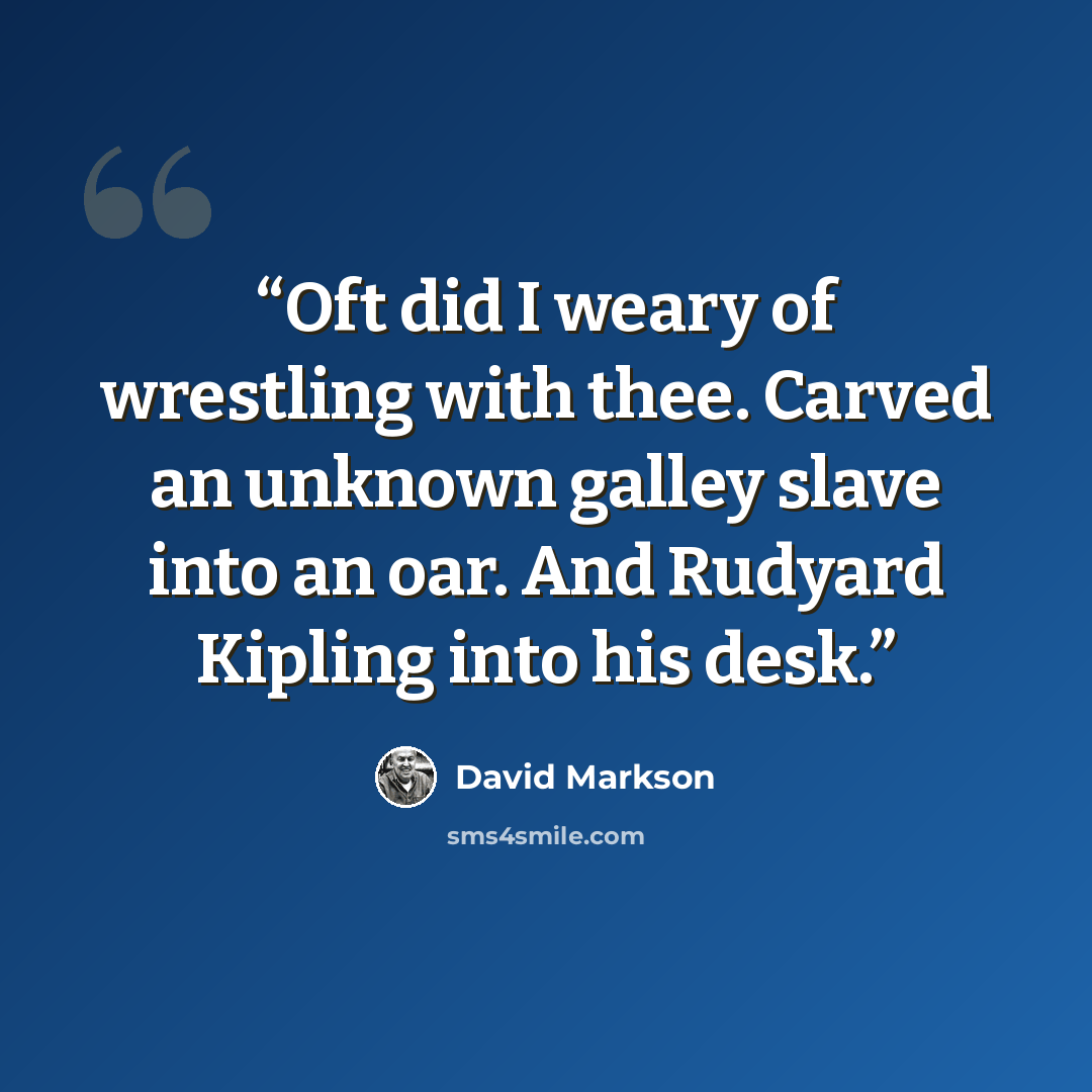 “Oft did I weary of wrestling with thee. Carved an unknown galley slave into an oar. And Rudyard Kipling into his desk.” quote by David Markson