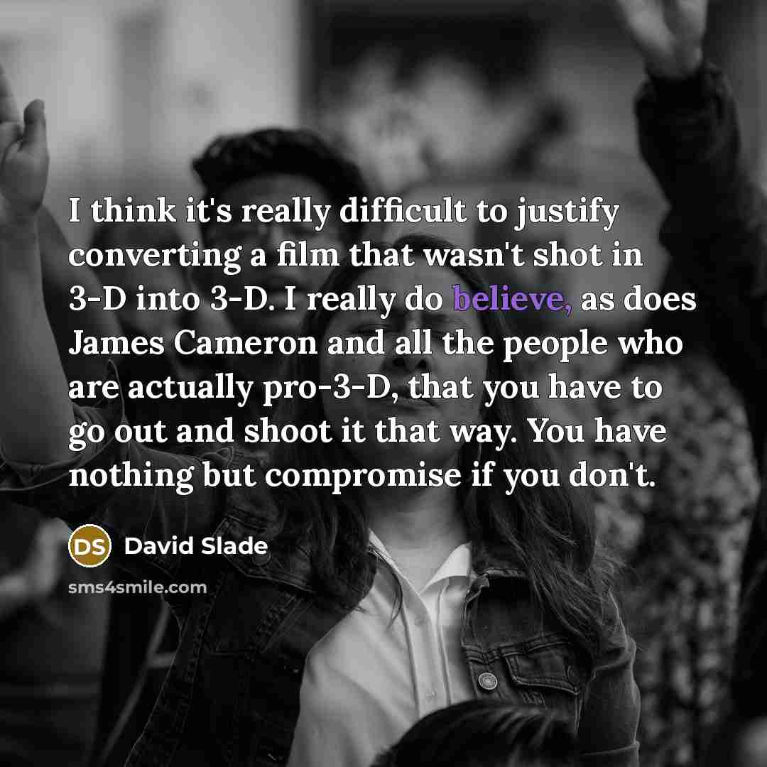 “I think it's really difficult to justify converting a film that wasn't shot in 3-D into 3-D. I really do believe, as does James Cameron and all the people who are actually pro-3-D, that you have to go out and shoot it that way. You have nothing but compromise if you don't.” quote by David Slade