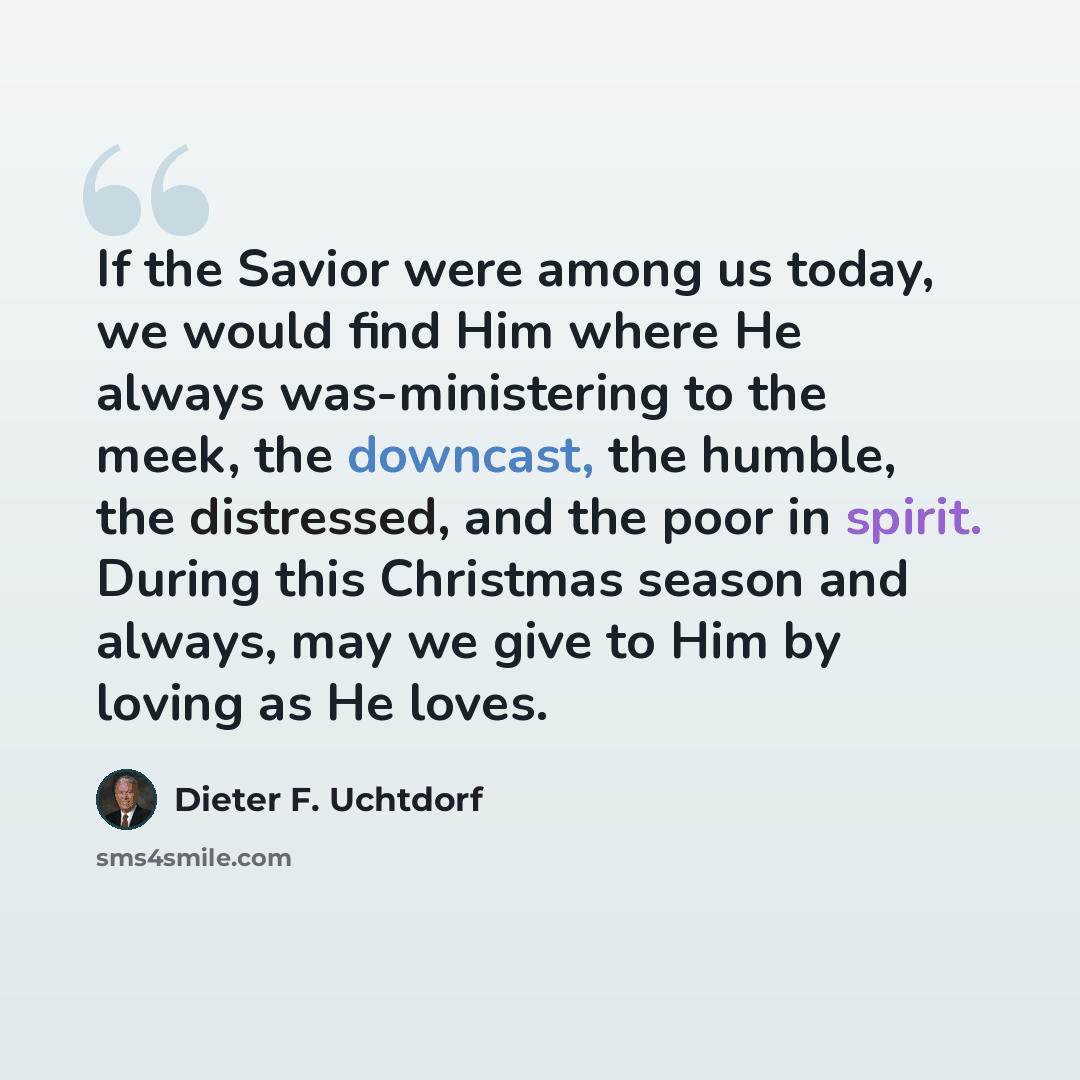 “If the Savior were among us today, we would find Him where He always was-ministering to the meek, the downcast, the humble, the distressed, and the poor in spirit. During this Christmas season and always, may we give to Him by loving as He loves.” quote by Dieter F. Uchtdorf