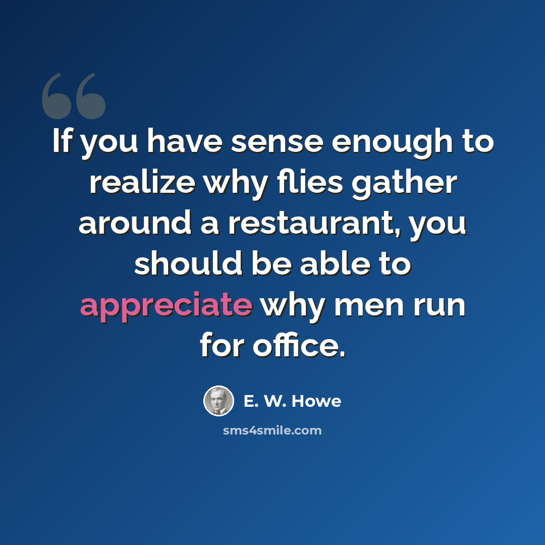 “If you have sense enough to realize why flies gather around a restaurant, you should be able to appreciate why men run for office.” quote by E. W. Howe