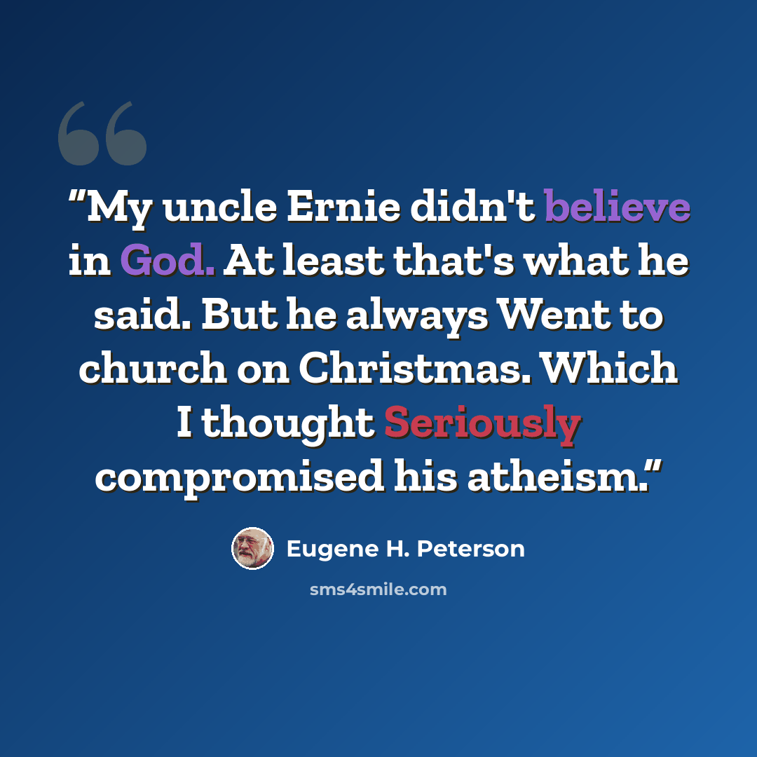 “My uncle Ernie didn't believe in God. At least that's what he said. But he always Went to church on Christmas. Which I thought Seriously compromised his atheism.” quote by Eugene H. Peterson