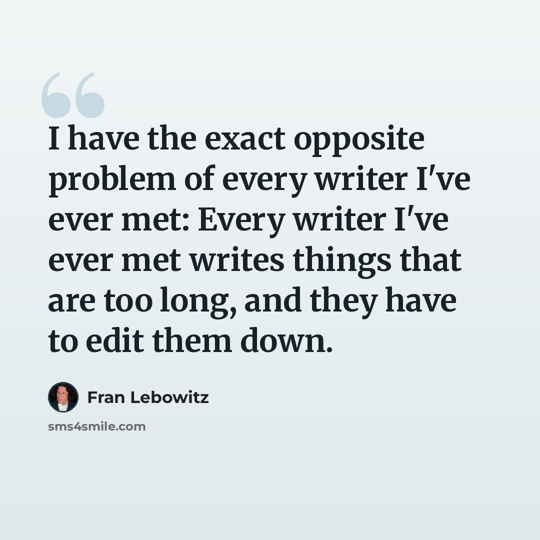 “I have the exact opposite problem of every writer I've ever met: Every writer I've ever met writes things that are too long, and they have to edit them down.” quote by Fran Lebowitz