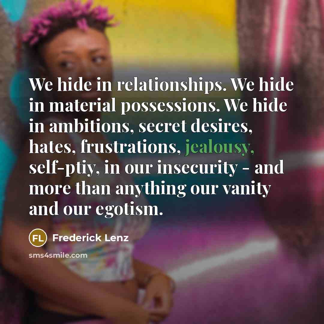 “We hide in relationships. We hide in material possessions. We hide in ambitions, secret desires, hates, frustrations, jealousy, self-ptiy, in our insecurity - and more than anything our vanity and our egotism.” quote by Frederick Lenz