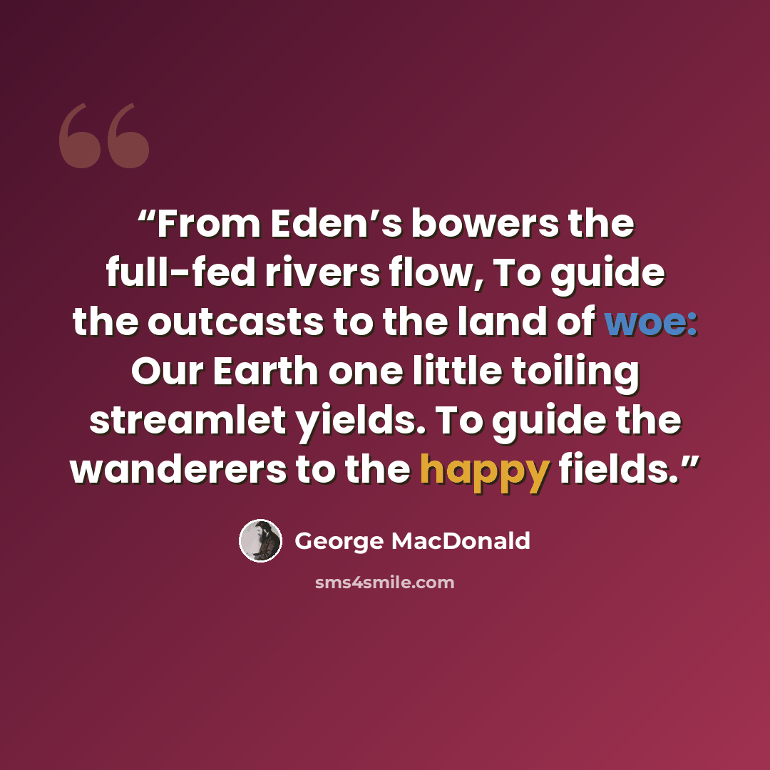 “From Eden’s bowers the full-fed rivers flow, To guide the outcasts to the land of woe: Our Earth one little toiling streamlet yields. To guide the wanderers to the happy fields.” quote by George MacDonald