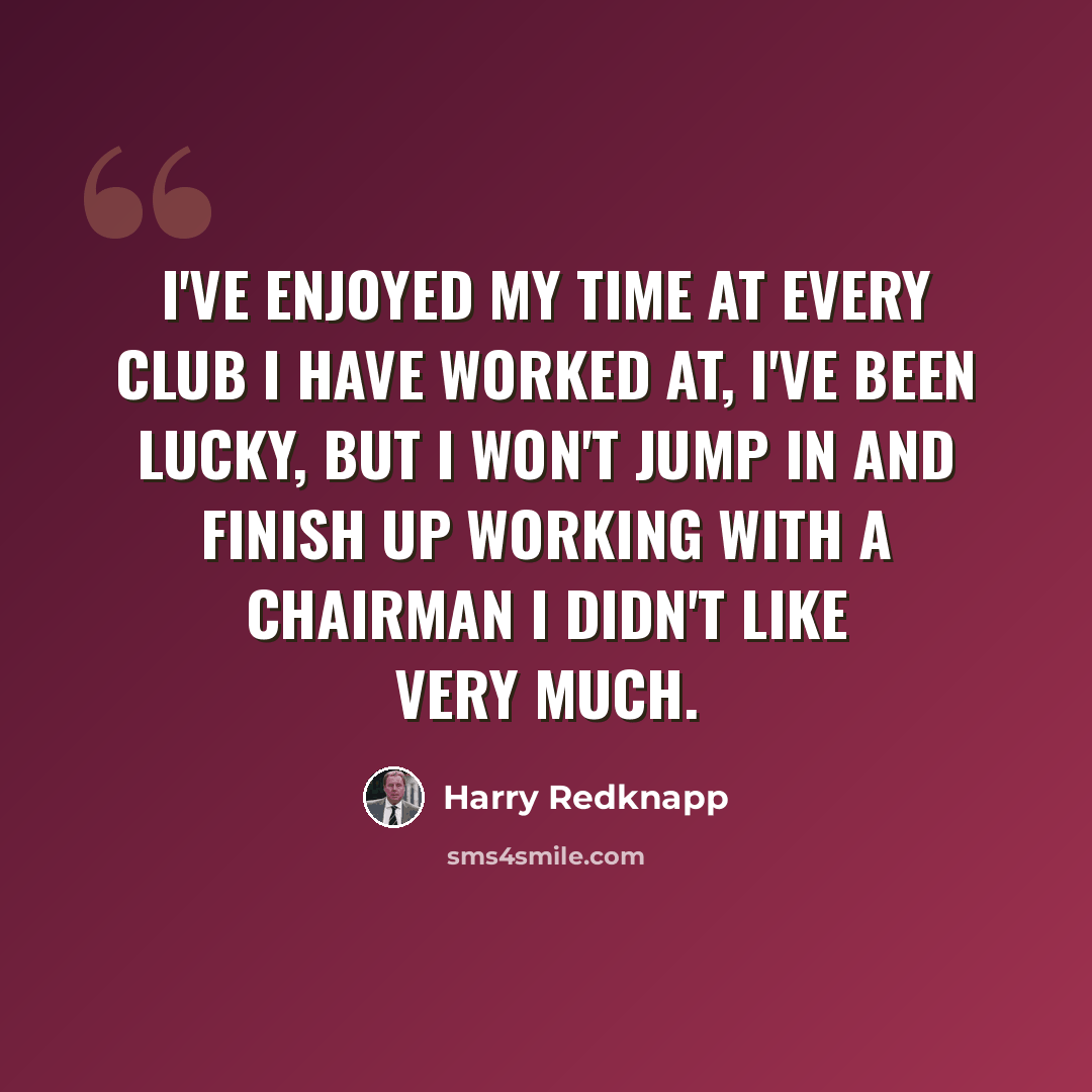 “I've enjoyed my time at every club I have worked at, I've been lucky, but I won't jump in and finish up working with a chairman I didn't like very much.” quote by Harry Redknapp