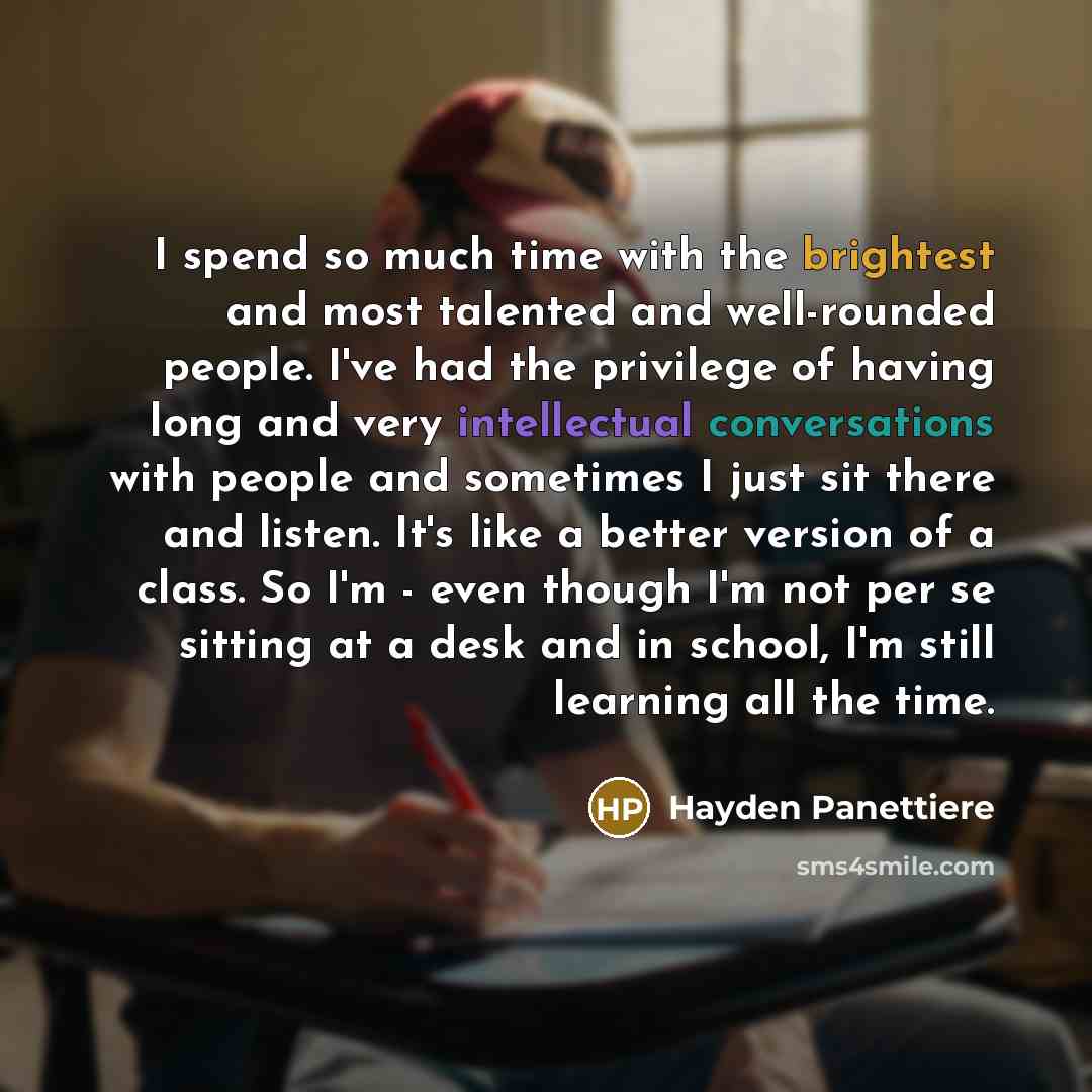 “I spend so much time with the brightest and most talented and well-rounded people. I've had the privilege of having long and very intellectual conversations with people and sometimes I just sit there and listen. It's like a better version of a class. So I'm - even though I'm not per se sitting at…” quote by Hayden Panettiere