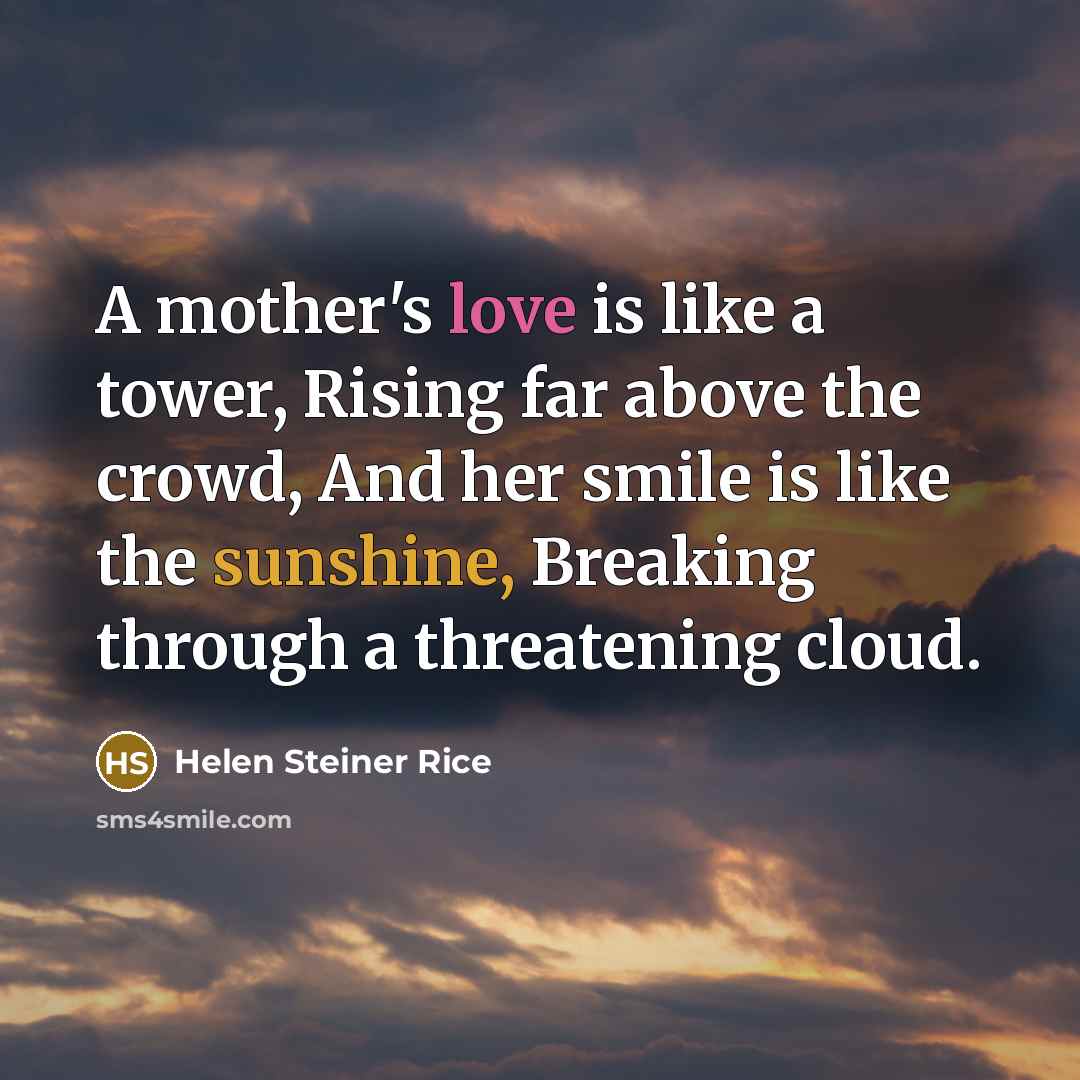 “A mother's love is like a tower, Rising far above the crowd, And her smile is like the sunshine, Breaking through a threatening cloud.” quote by Helen Steiner Rice