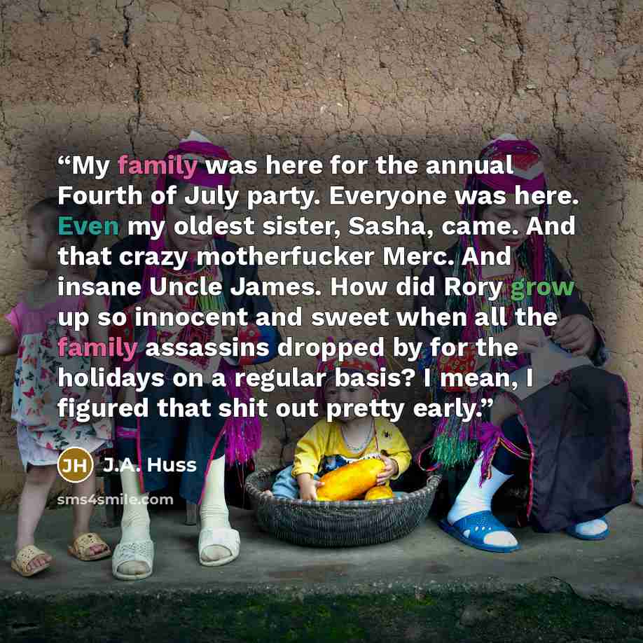 “My family was here for the annual Fourth of July party. Everyone was here. Even my oldest sister, Sasha, came. And that crazy motherfucker Merc. And insane Uncle James. How did Rory grow up so innocent and sweet when all the family assassins dropped by for the holidays on a regular basis? I mean…” quote by J.A. Huss