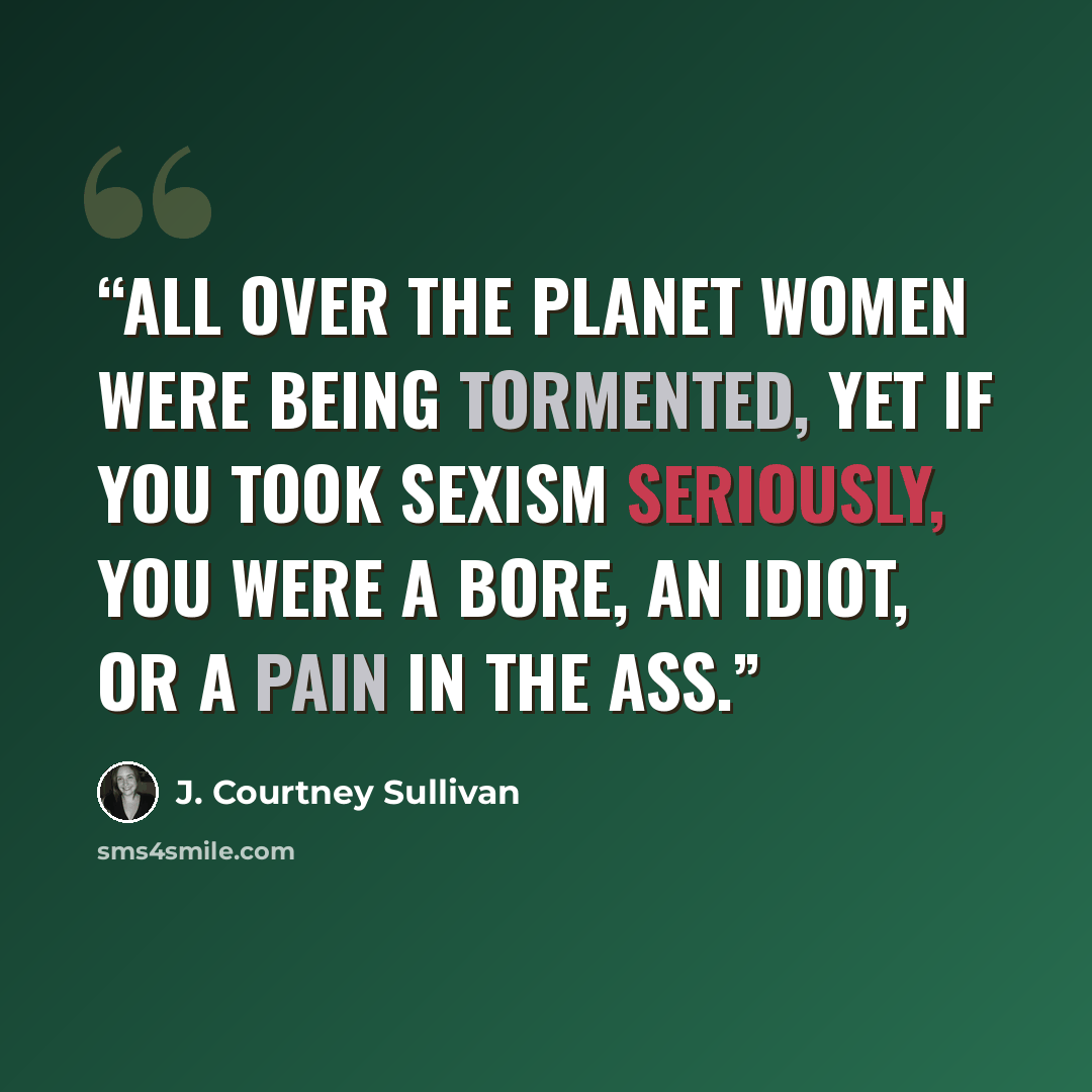 “All over the planet women were being tormented, yet if you took sexism seriously, you were a bore, an idiot, or a pain in the ass.” quote by J. Courtney Sullivan