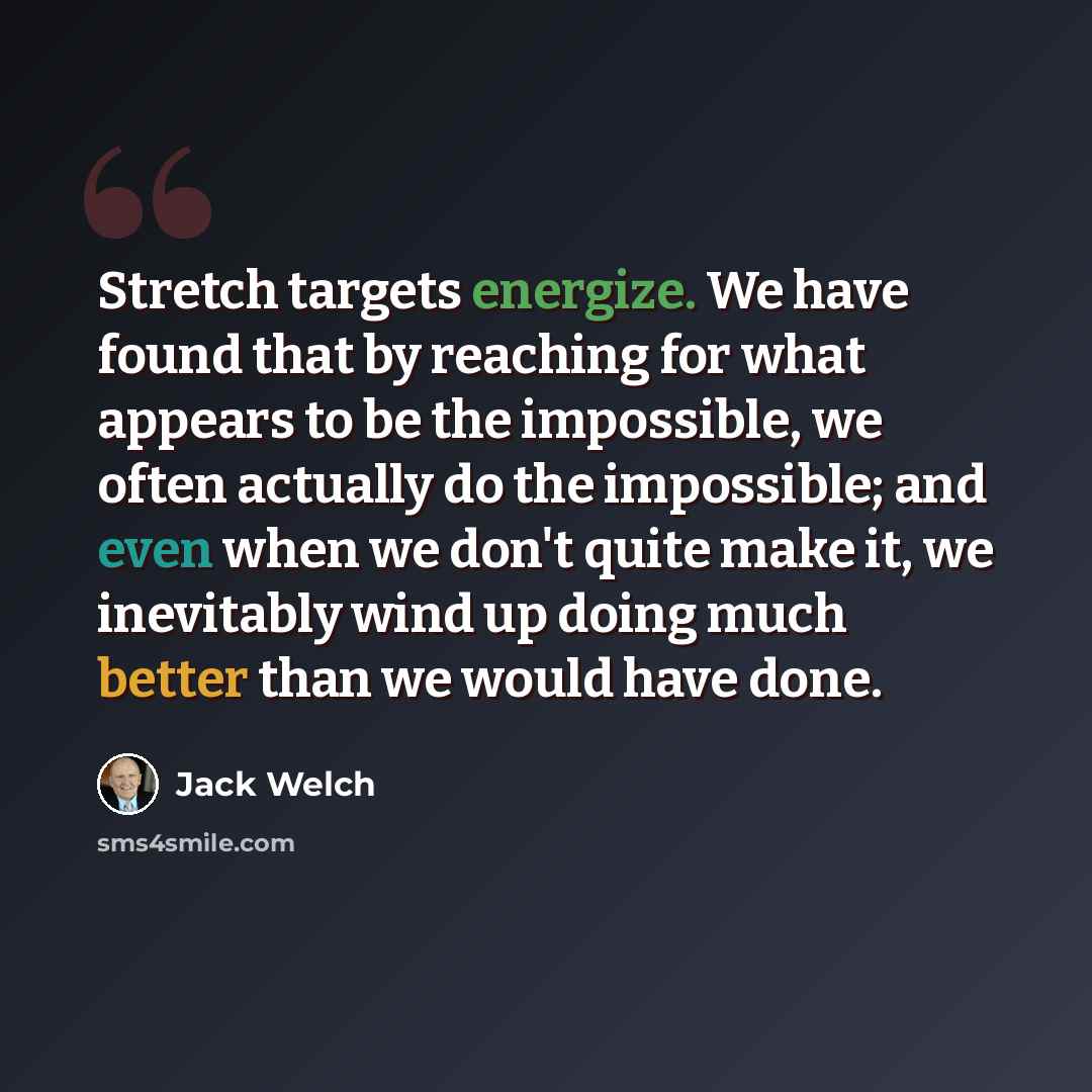 “Stretch targets energize. We have found that by reaching for what appears to be the impossible, we often actually do the impossible; and even when we don't quite make it, we inevitably wind up doing much better than we would have done.” quote by Jack Welch