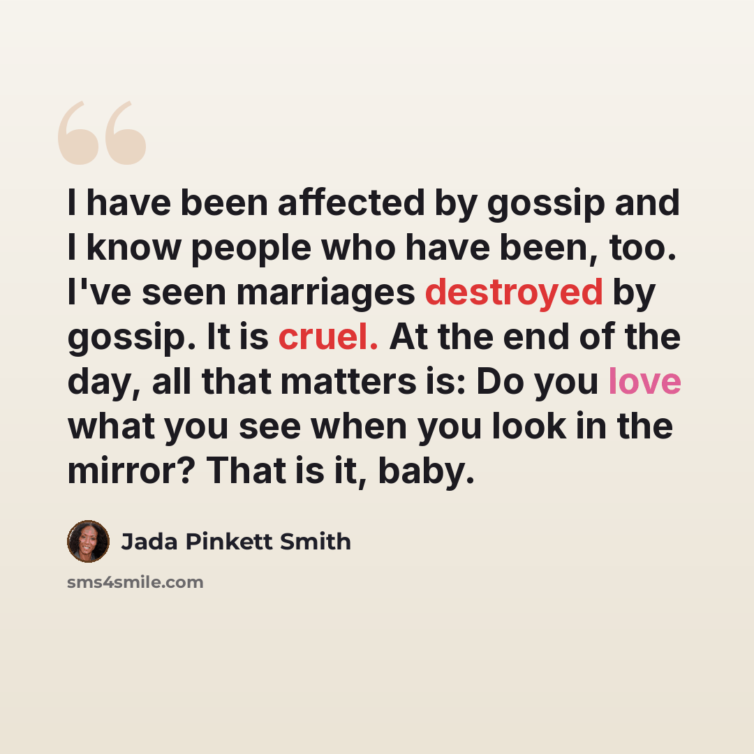“I have been affected by gossip and I know people who have been, too. I've seen marriages destroyed by gossip. It is cruel. At the end of the day, all that matters is: Do you love what you see when you look in the mirror? That is it, baby.” quote by Jada Pinkett Smith
