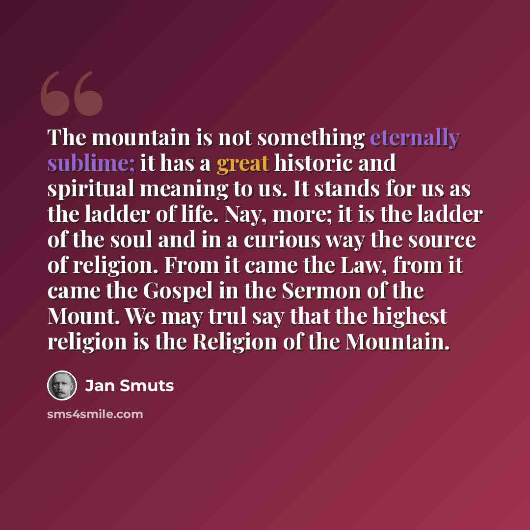 “The mountain is not something eternally sublime; it has a great historic and spiritual meaning to us. It stands for us as the ladder of life. Nay, more; it is the ladder of the soul and in a curious way the source of religion. From it came the Law, from it came the Gospel in the Sermon of the…” quote by Jan Smuts