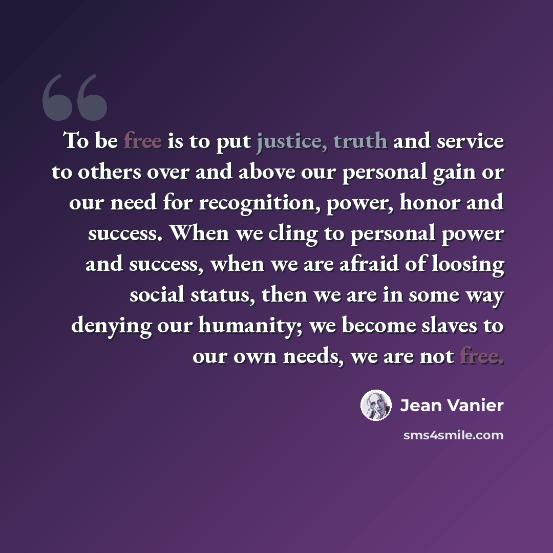 “To be free is to put justice, truth and service to others over and above our personal gain or our need for recognition, power, honor and success. When we cling to personal power and success, when we are afraid of loosing social status, then we are in some way denying our humanity; we become slaves…” quote by Jean Vanier