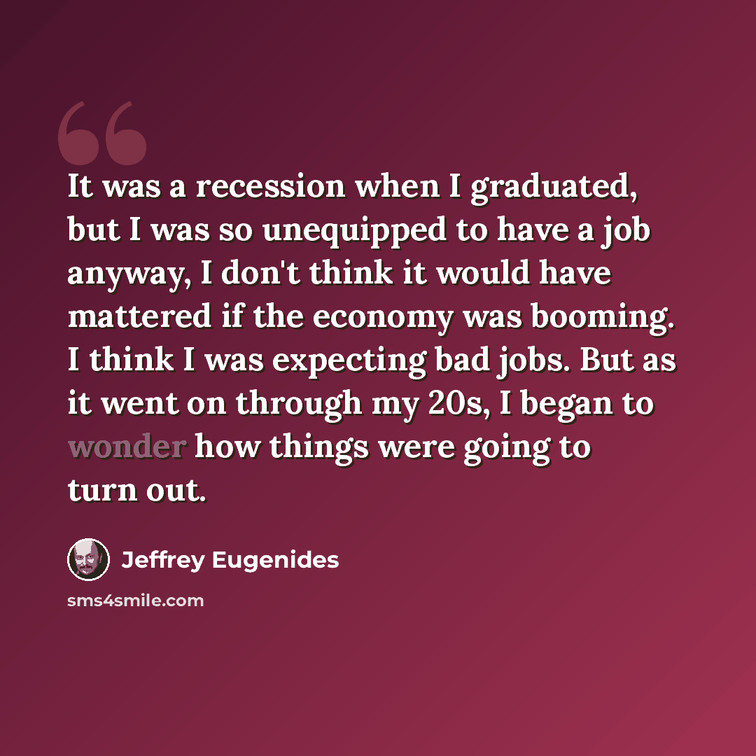 “It was a recession when I graduated, but I was so unequipped to have a job anyway, I don't think it would have mattered if the economy was booming. I think I was expecting bad jobs. But as it went on through my 20s, I began to wonder how things were going to turn out.” quote by Jeffrey Eugenides