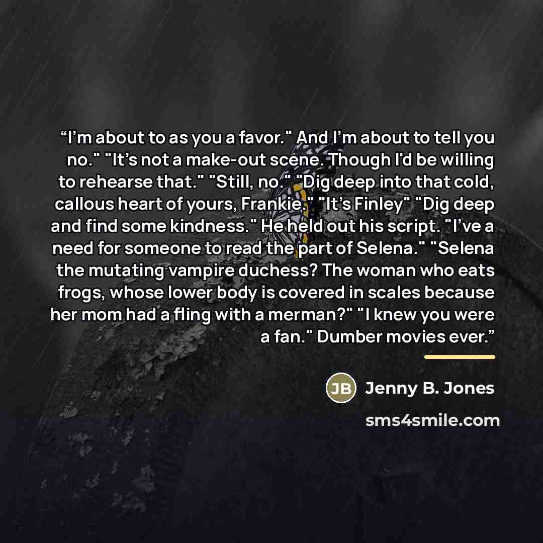“I'm about to as you a favor." And I'm about to tell you no." "It's not a make-out scene. Though I'd be willing to rehearse that." "Still, no." "Dig deep into that cold, callous heart of yours, Frankie." "It's Finley" "Dig deep and find some kindness." He held out his script. "I've a need for…” quote by Jenny B. Jones
