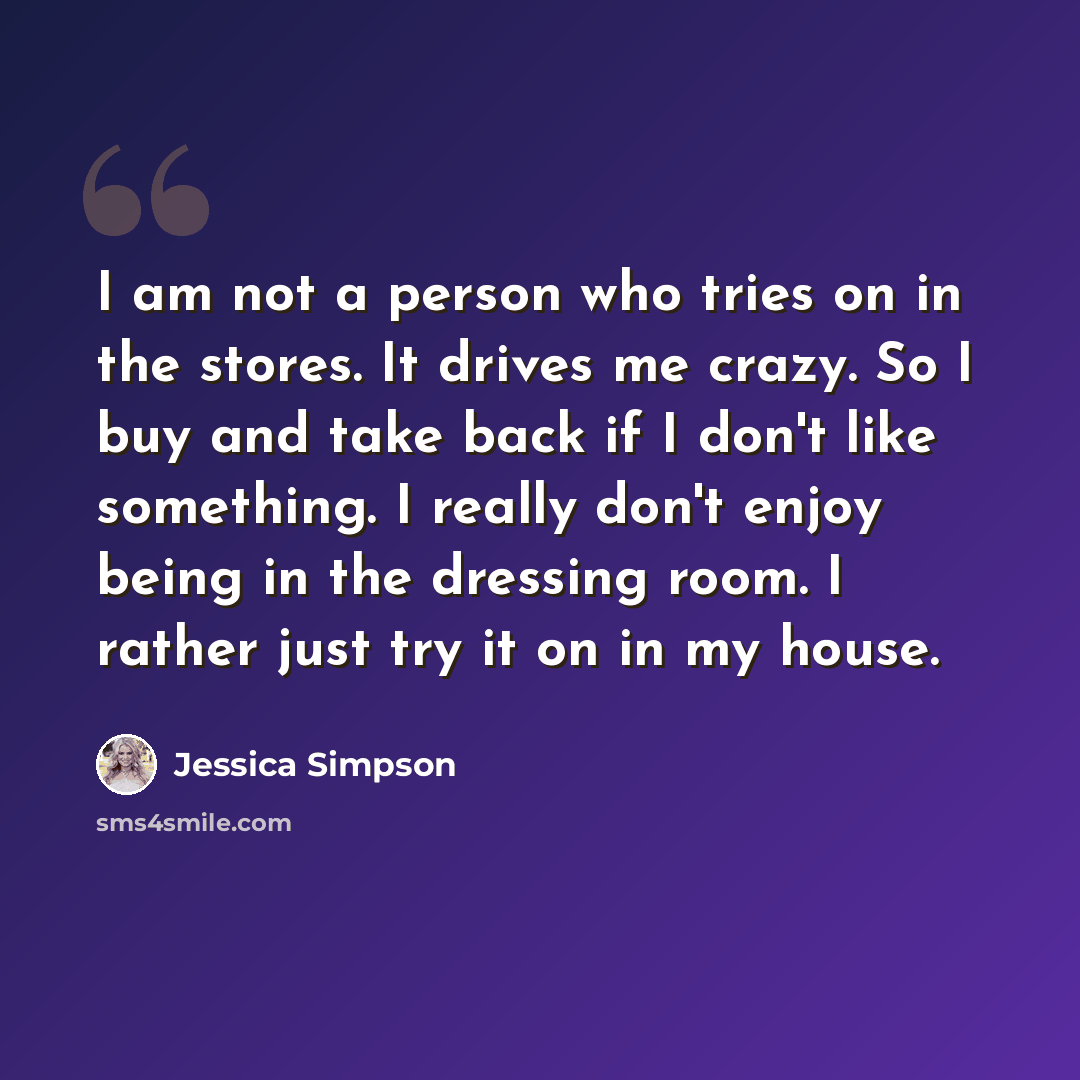 “I am not a person who tries on in the stores. It drives me crazy. So I buy and take back if I don't like something. I really don't enjoy being in the dressing room. I rather just try it on in my house.” quote by Jessica Simpson
