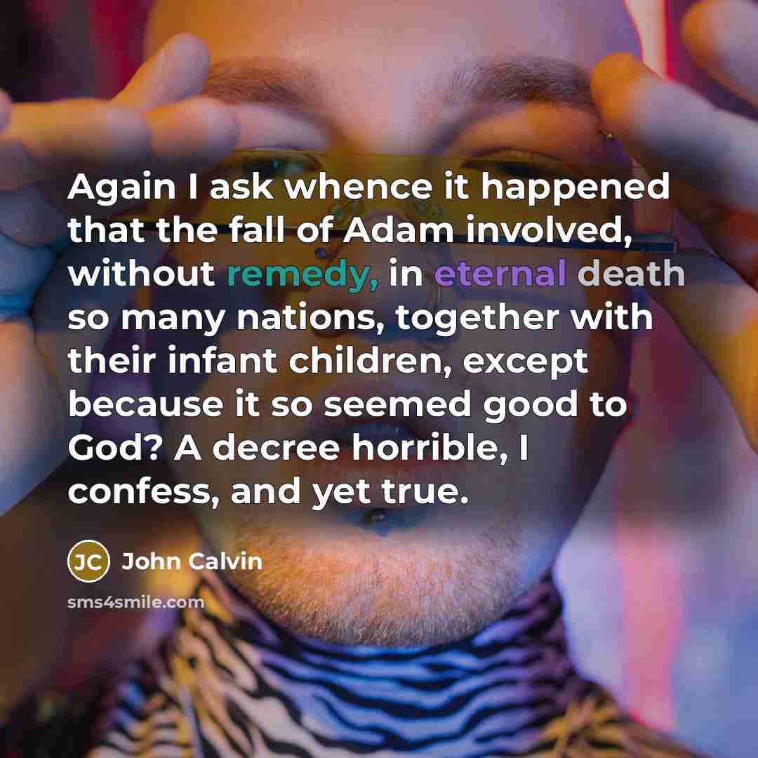 “Again I ask whence it happened that the fall of Adam involved, without remedy, in eternal death so many nations, together with their infant children, except because it so seemed good to God? A decree horrible, I confess, and yet true.” quote by John Calvin