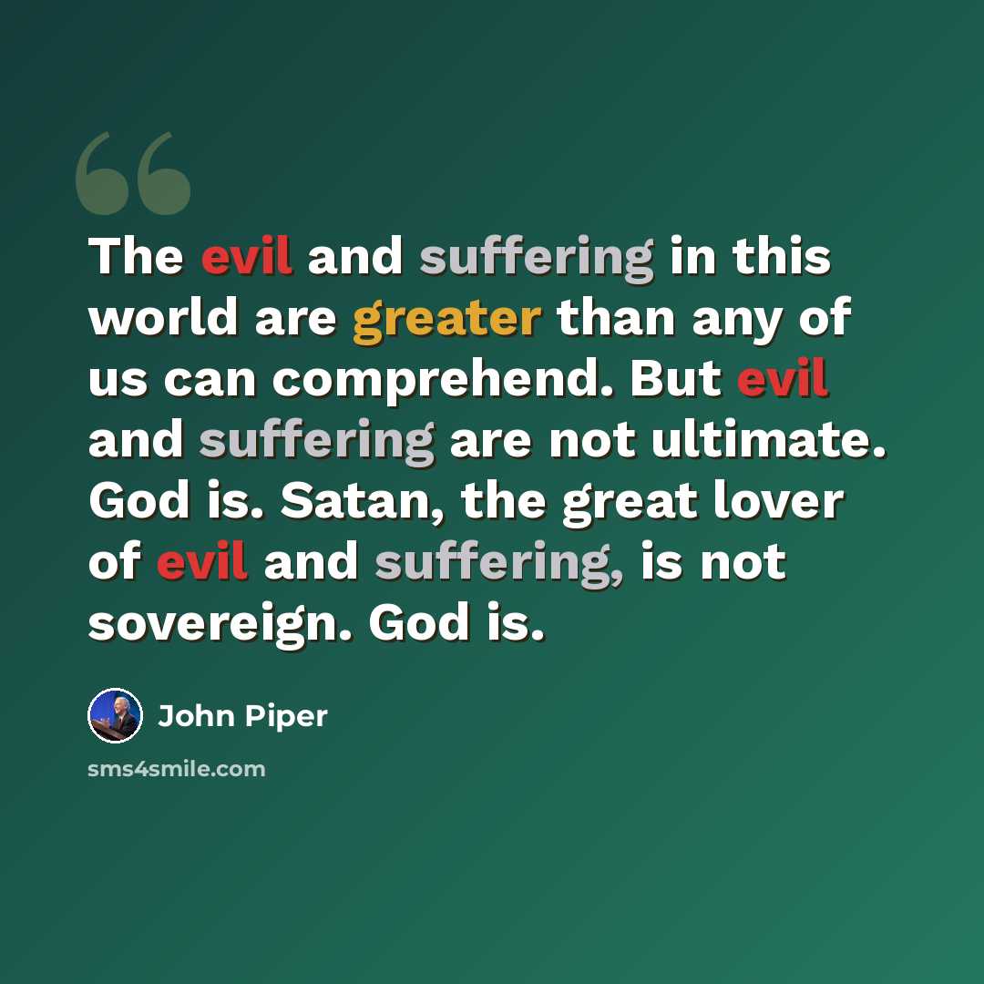 “The evil and suffering in this world are greater than any of us can comprehend. But evil and suffering are not ultimate. God is. Satan, the great lover of evil and suffering, is not sovereign. God is.” quote by John Piper