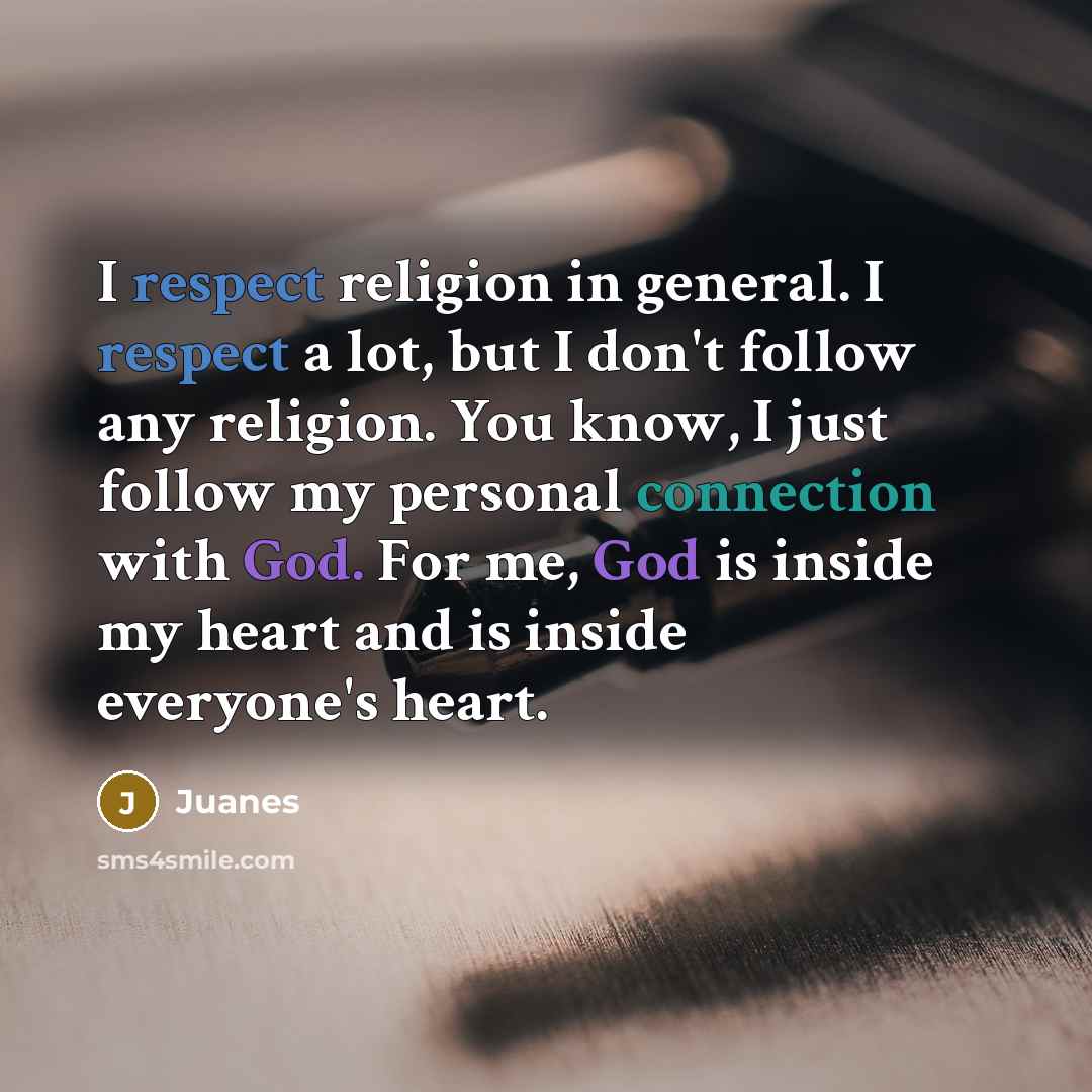 “I respect religion in general. I respect a lot, but I don't follow any religion. You know, I just follow my personal connection with God. For me, God is inside my heart and is inside everyone's heart.” quote by Juanes