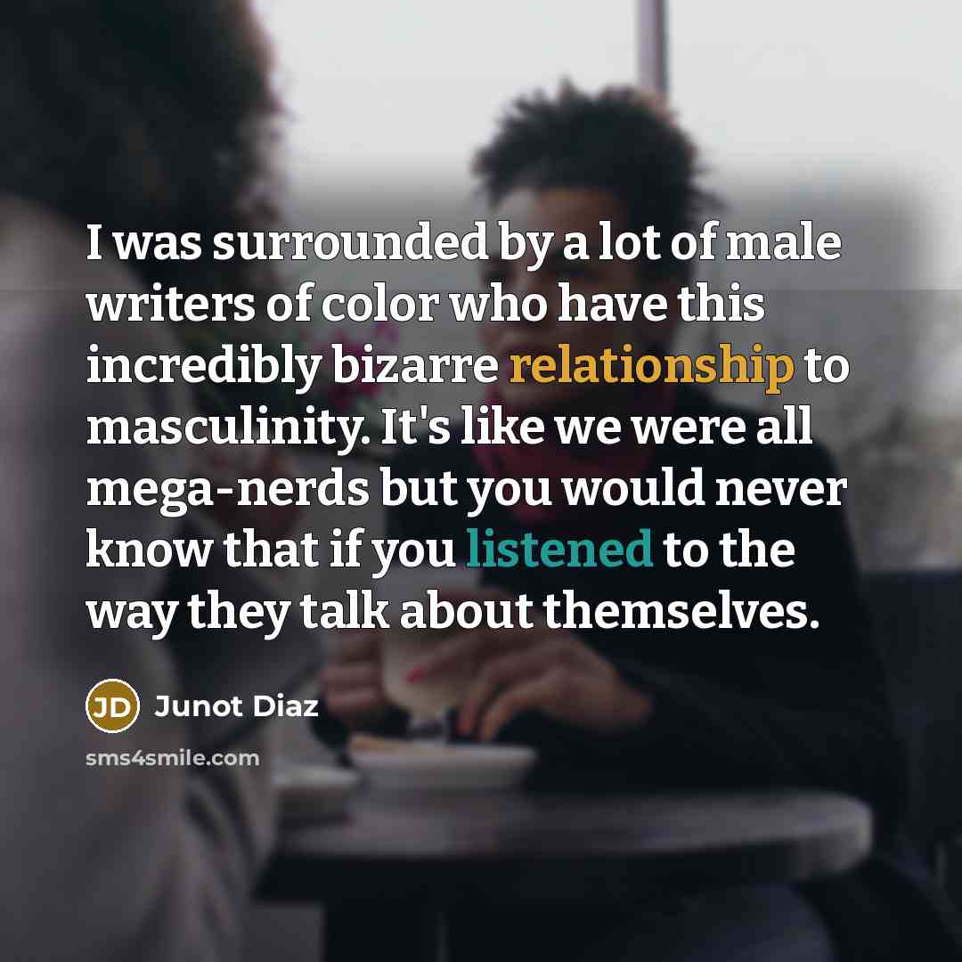 “I was surrounded by a lot of male writers of color who have this incredibly bizarre relationship to masculinity. It's like we were all mega-nerds but you would never know that if you listened to the way they talk about themselves.” quote by Junot Diaz
