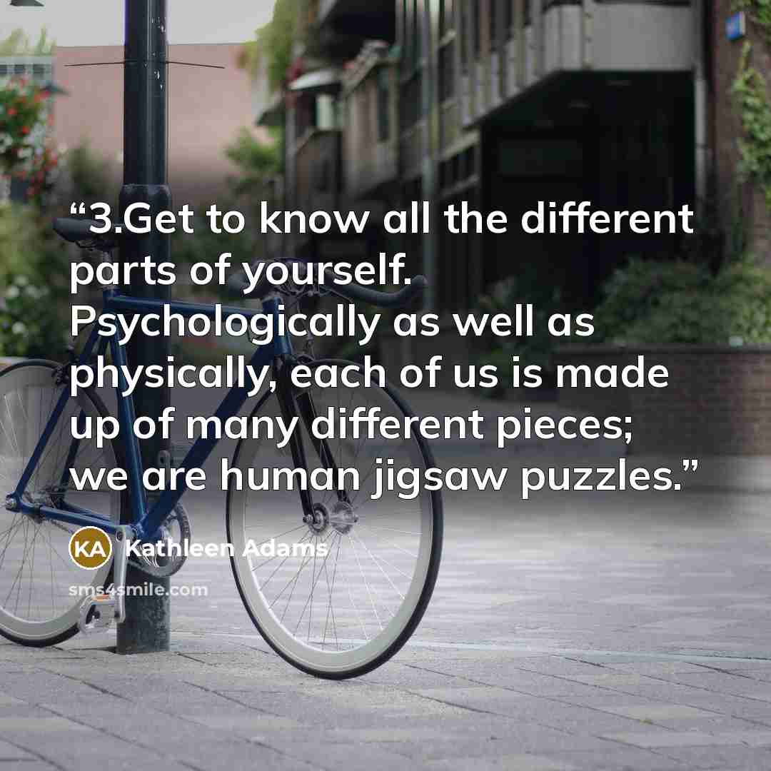 “3.Get to know all the different parts of yourself. Psychologically as well as physically, each of us is made up of many different pieces; we are human jigsaw puzzles.” quote by Kathleen Adams