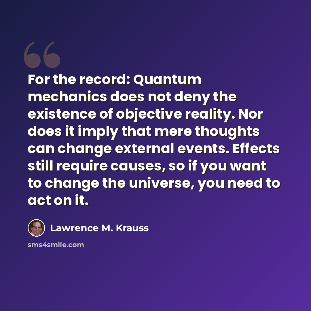 “For the record: Quantum mechanics does not deny the existence of objective reality. Nor does it imply that mere thoughts can change external events. Effects still require causes, so if you want to change the universe, you need to act on it.” quote by Lawrence M. Krauss
