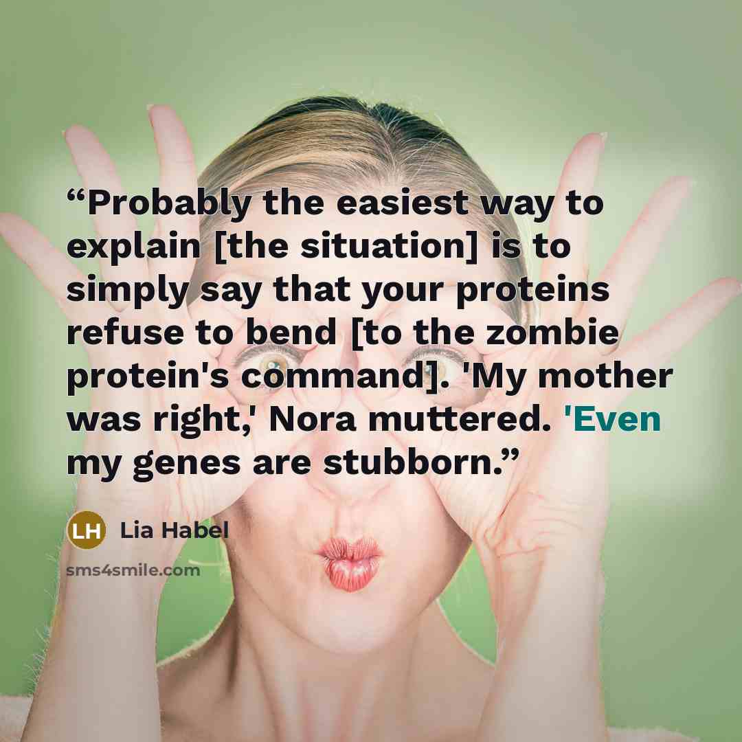 “Probably the easiest way to explain [the situation] is to simply say that your proteins refuse to bend [to the zombie protein's command]. 'My mother was right,' Nora muttered. 'Even my genes are stubborn.” quote by Lia Habel