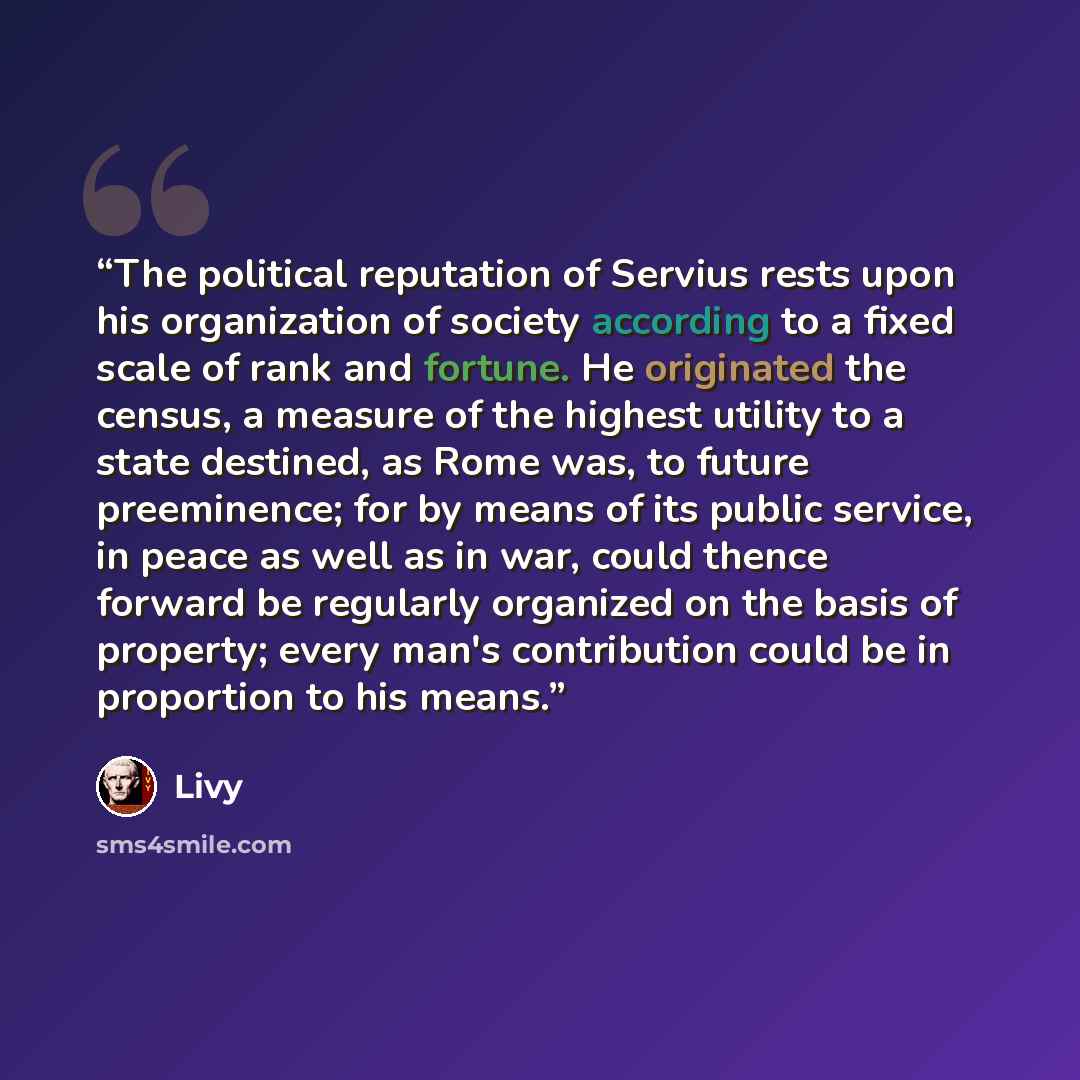 “The political reputation of Servius rests upon his organization of society according to a fixed scale of rank and fortune. He originated the census, a measure of the highest utility to a state destined, as Rome was, to future preeminence; for by means of its public service, in peace as well as in…” quote by Livy