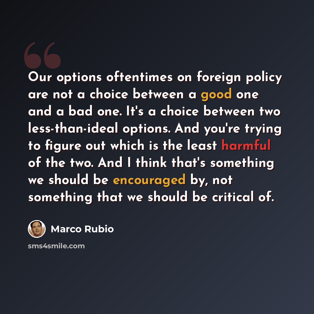 “Our options oftentimes on foreign policy are not a choice between a good one and a bad one. It's a choice between two less-than-ideal options. And you're trying to figure out which is the least harmful of the two. And I think that's something we should be encouraged by, not something that we…” quote by Marco Rubio