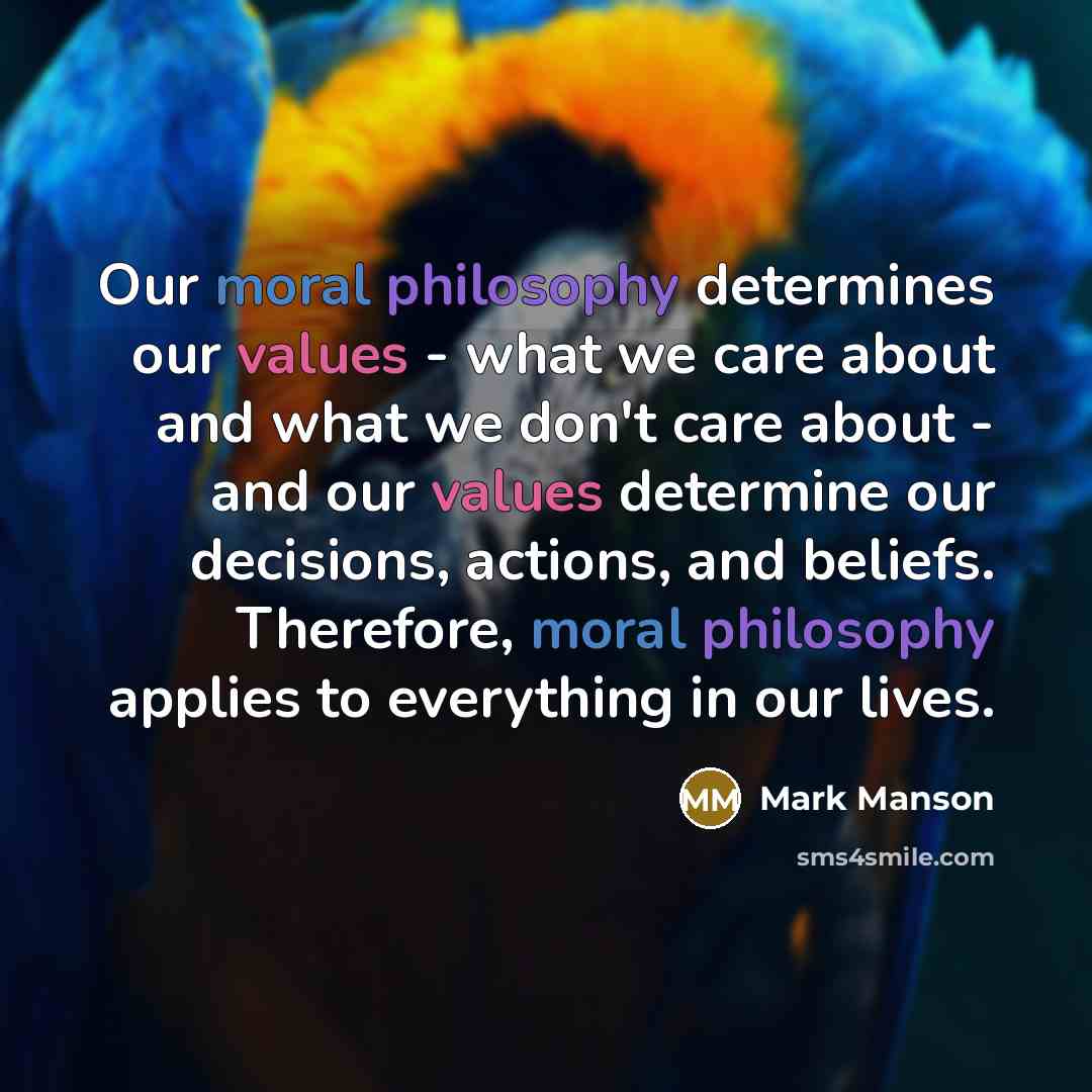 “Our moral philosophy determines our values - what we care about and what we don't care about - and our values determine our decisions, actions, and beliefs. Therefore, moral philosophy applies to everything in our lives.” quote by Mark Manson