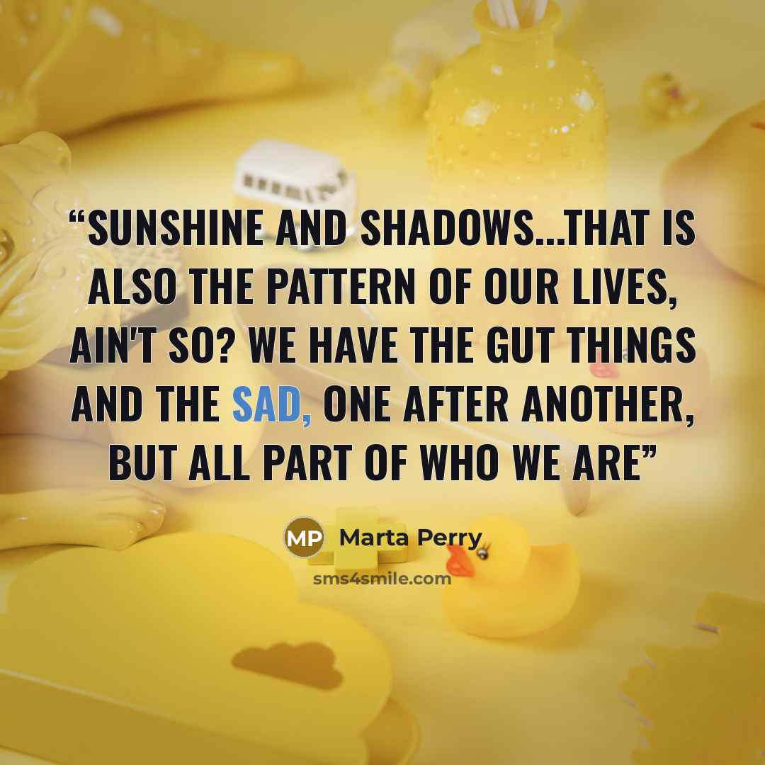 “Sunshine and Shadows...That is also the pattern of our lives, ain't so? We have the gut things and the sad, one after another, but all part of who we are” quote by Marta Perry