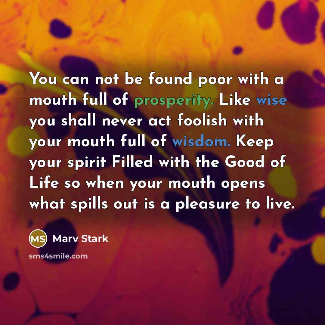 “You can not be found poor with a mouth full of prosperity. Like wise you shall never act foolish with your mouth full of wisdom. Keep your spirit Filled with the Good of Life so when your mouth opens what spills out is a pleasure to live.” quote by Marv Stark