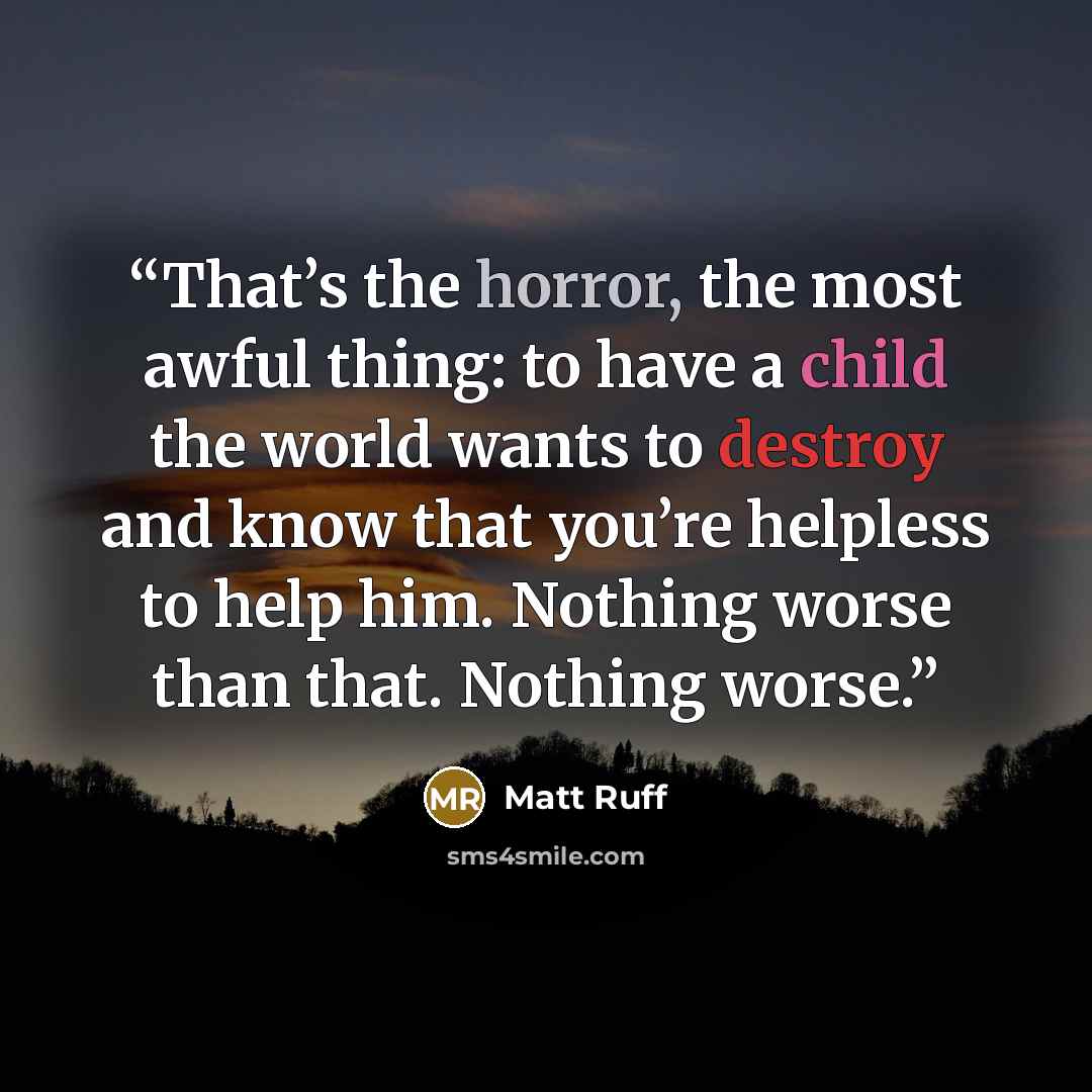 “That’s the horror, the most awful thing: to have a child the world wants to destroy and know that you’re helpless to help him. Nothing worse than that. Nothing worse.” quote by Matt Ruff