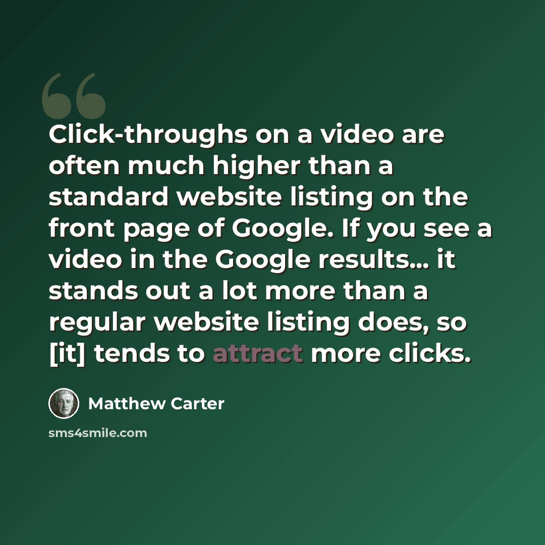 “Click-throughs on a video are often much higher than a standard website listing on the front page of Google. If you see a video in the Google results... it stands out a lot more than a regular website listing does, so [it] tends to attract more clicks.” quote by Matthew Carter