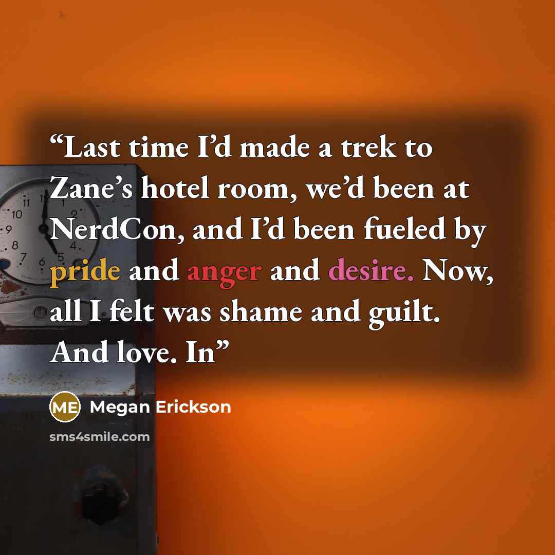 “Last time I’d made a trek to Zane’s hotel room, we’d been at NerdCon, and I’d been fueled by pride and anger and desire. Now, all I felt was shame and guilt. And love. In” quote by Megan Erickson