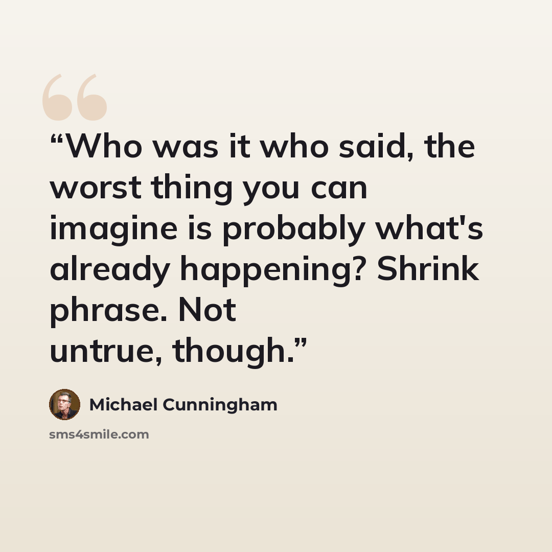 “Who was it who said, the worst thing you can imagine is probably what's already happening? Shrink phrase. Not untrue, though.” quote by Michael Cunningham