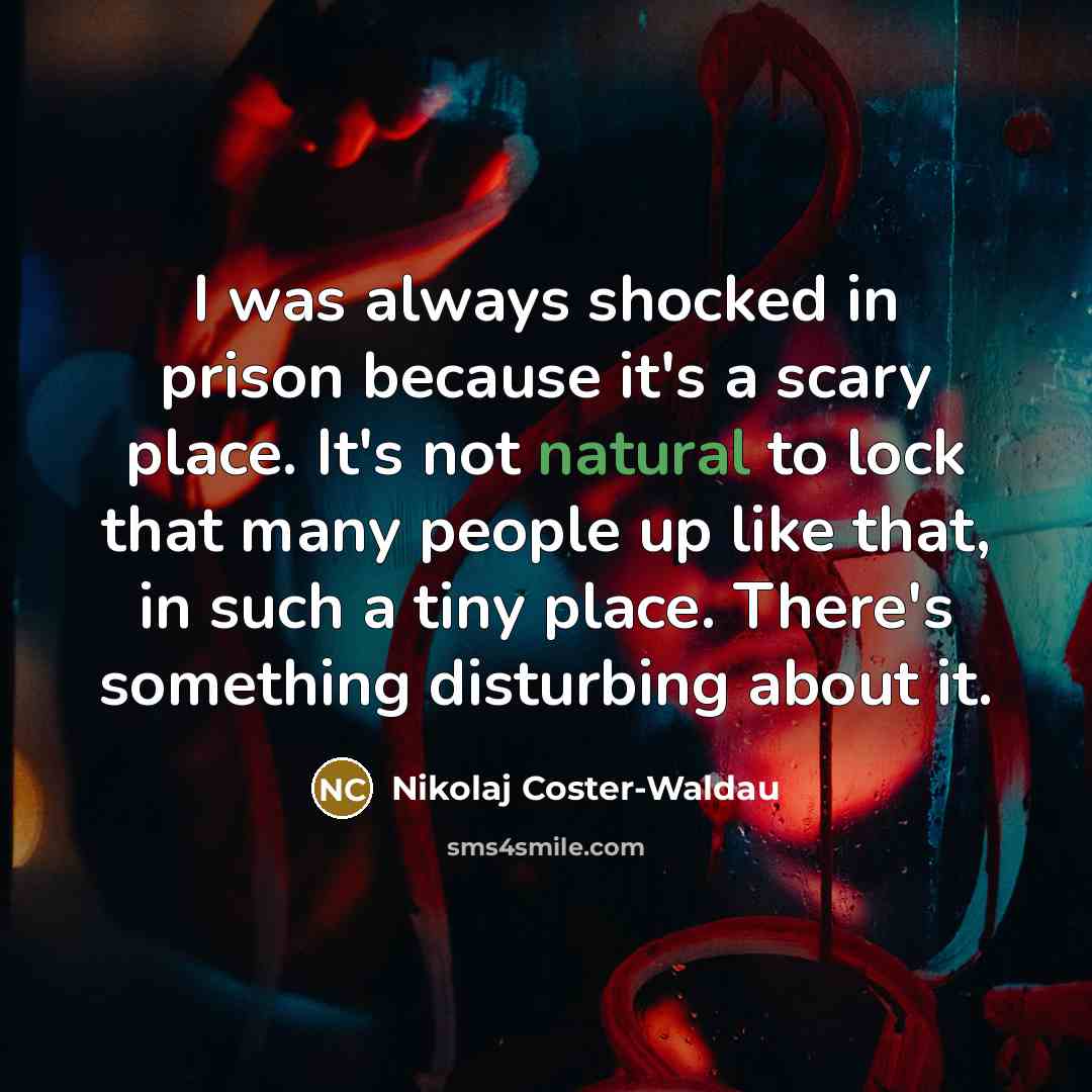 “I was always shocked in prison because it's a scary place. It's not natural to lock that many people up like that, in such a tiny place. There's something disturbing about it.” quote by Nikolaj Coster-Waldau
