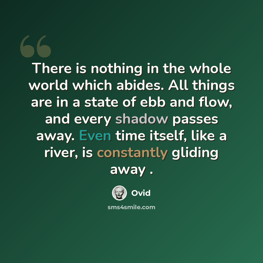 “There is nothing in the whole world which abides. All things are in a state of ebb and flow, and every shadow passes away. Even time itself, like a river, is constantly gliding away .” quote by Ovid