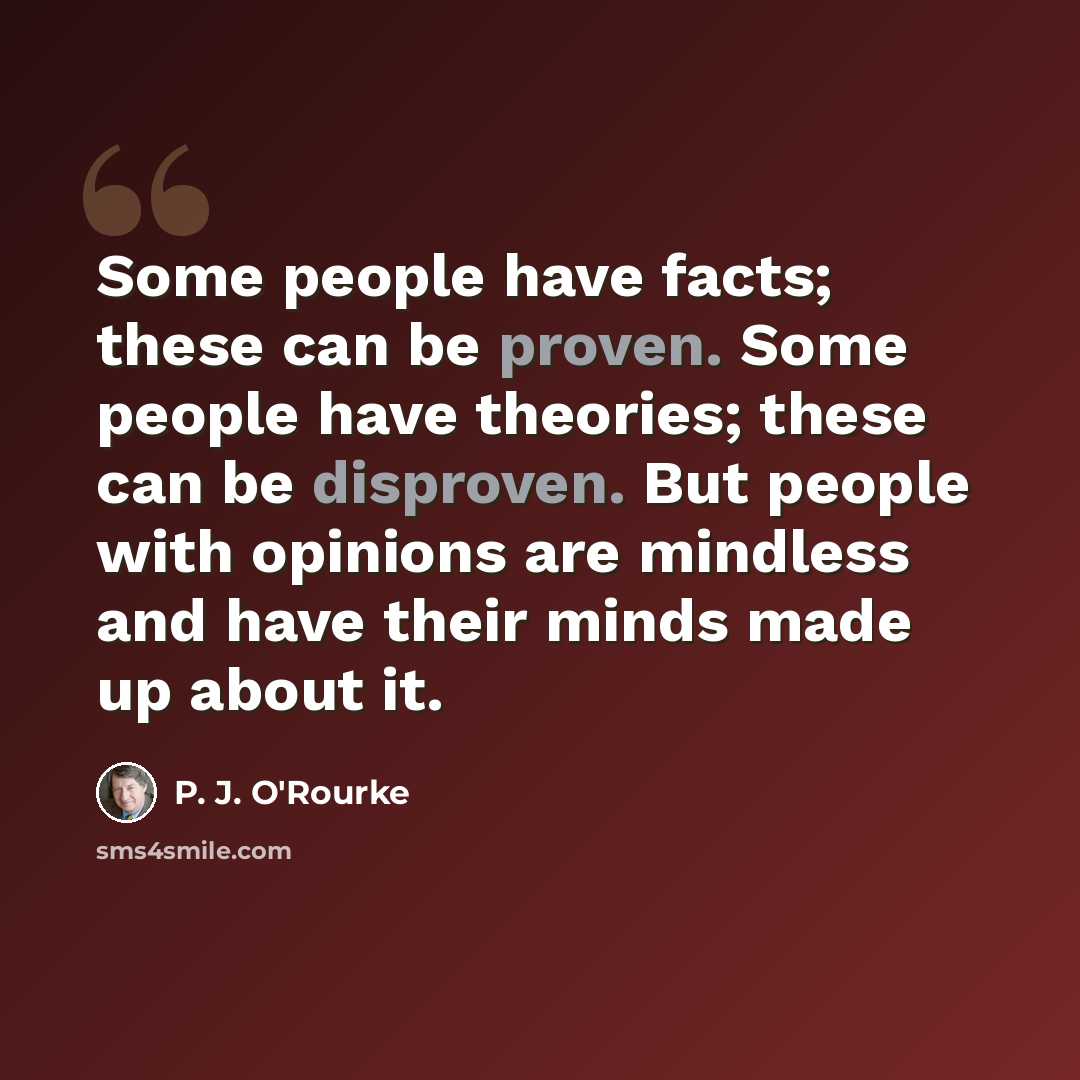 “Some people have facts; these can be proven. Some people have theories; these can be disproven. But people with opinions are mindless and have their minds made up about it.” quote by P. J. O'Rourke