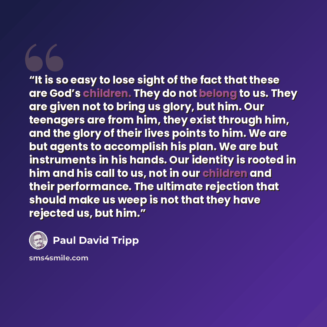 “It is so easy to lose sight of the fact that these are God’s children. They do not belong to us. They are given not to bring us glory, but him. Our teenagers are from him, they exist through him, and the glory of their lives points to him. We are but agents to accomplish his plan. We are but…” quote by Paul David Tripp
