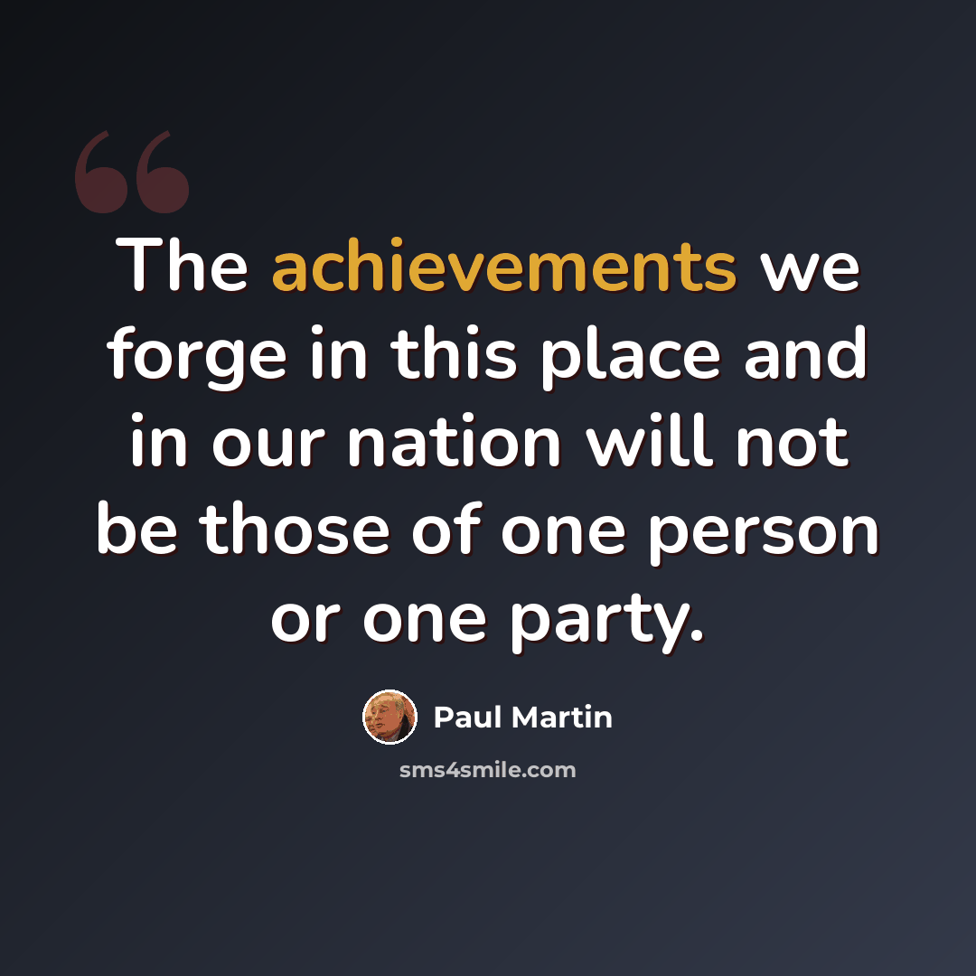 “The achievements we forge in this place and in our nation will not be those of one person or one party.” quote by Paul Martin
