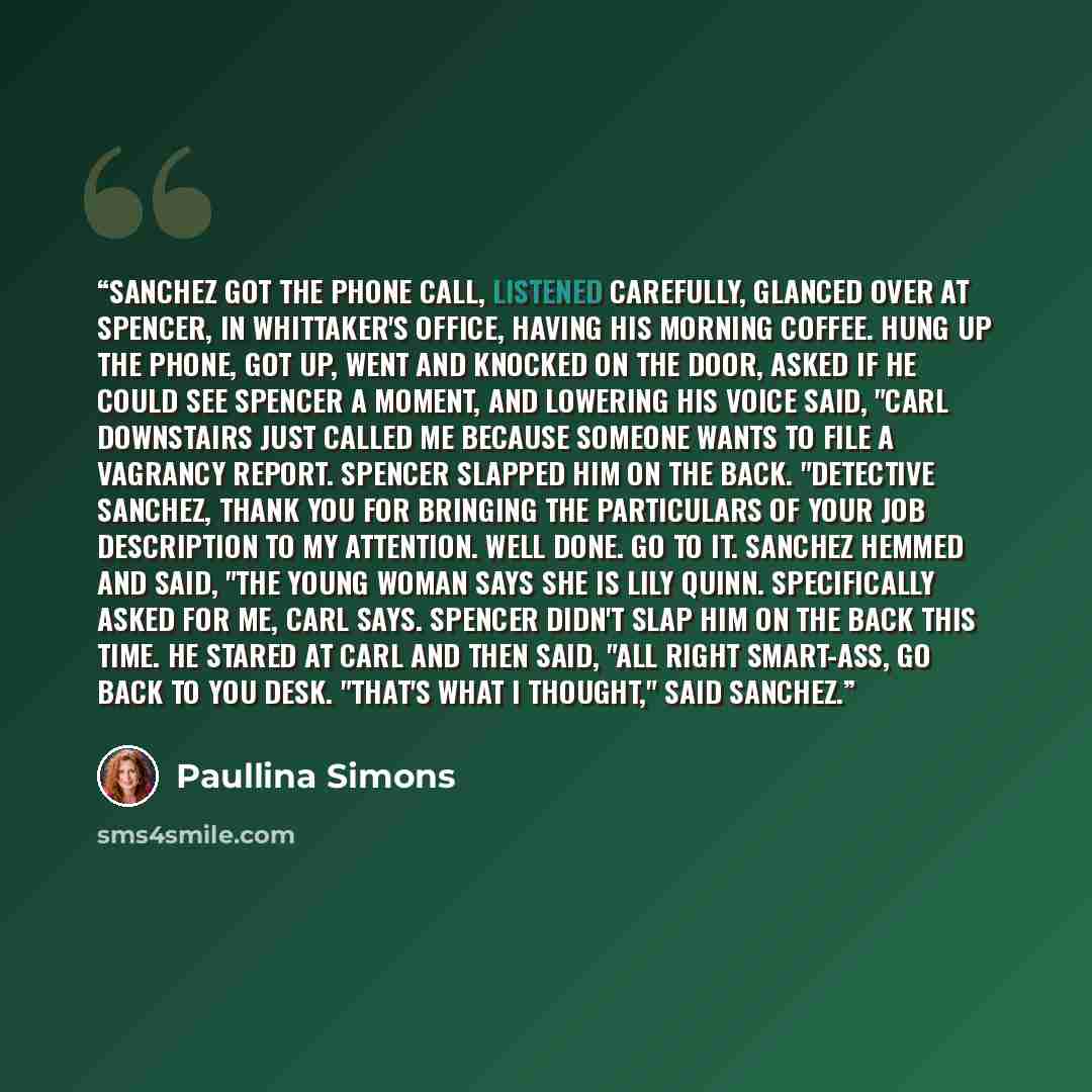 “Sanchez got the phone call, listened carefully, glanced over at Spencer, in Whittaker's office, having his morning coffee. Hung up the phone, got up, went and knocked on the door, asked if he could see Spencer a moment, and lowering his voice said, "Carl downstairs just called me because someone…” quote by Paullina Simons