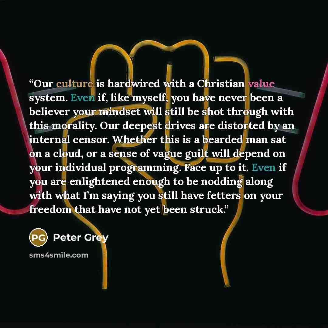 “Our culture is hardwired with a Christian value system. Even if, like myself, you have never been a believer your mindset will still be shot through with this morality. Our deepest drives are distorted by an internal censor. Whether this is a bearded man sat on a cloud, or a sense of vague guilt…” quote by Peter Grey
