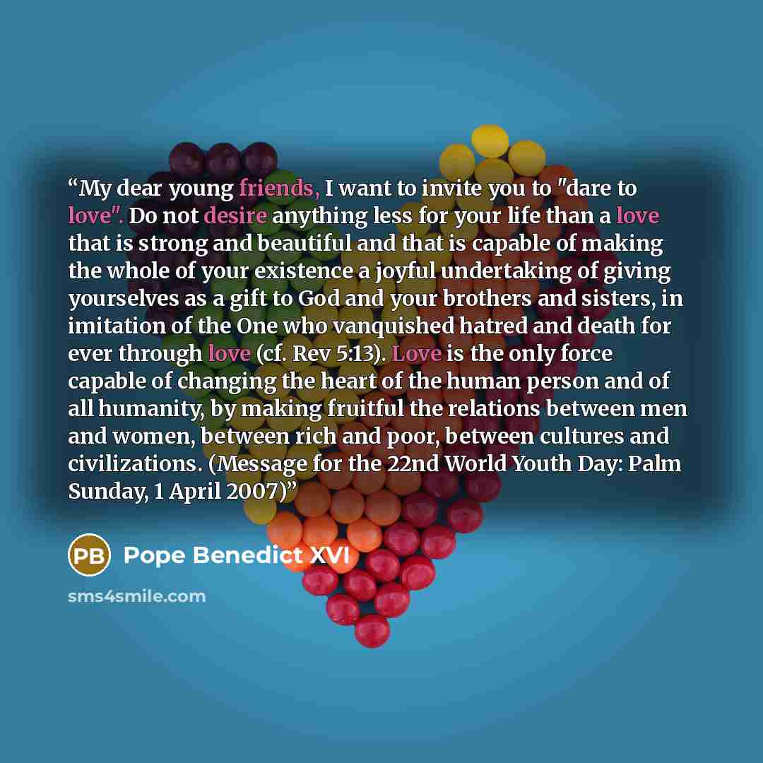 “My dear young friends, I want to invite you to "dare to love". Do not desire anything less for your life than a love that is strong and beautiful and that is capable of making the whole of your existence a joyful undertaking of giving yourselves as a gift to God and your brothers and sisters, in…” quote by Pope Benedict XVI